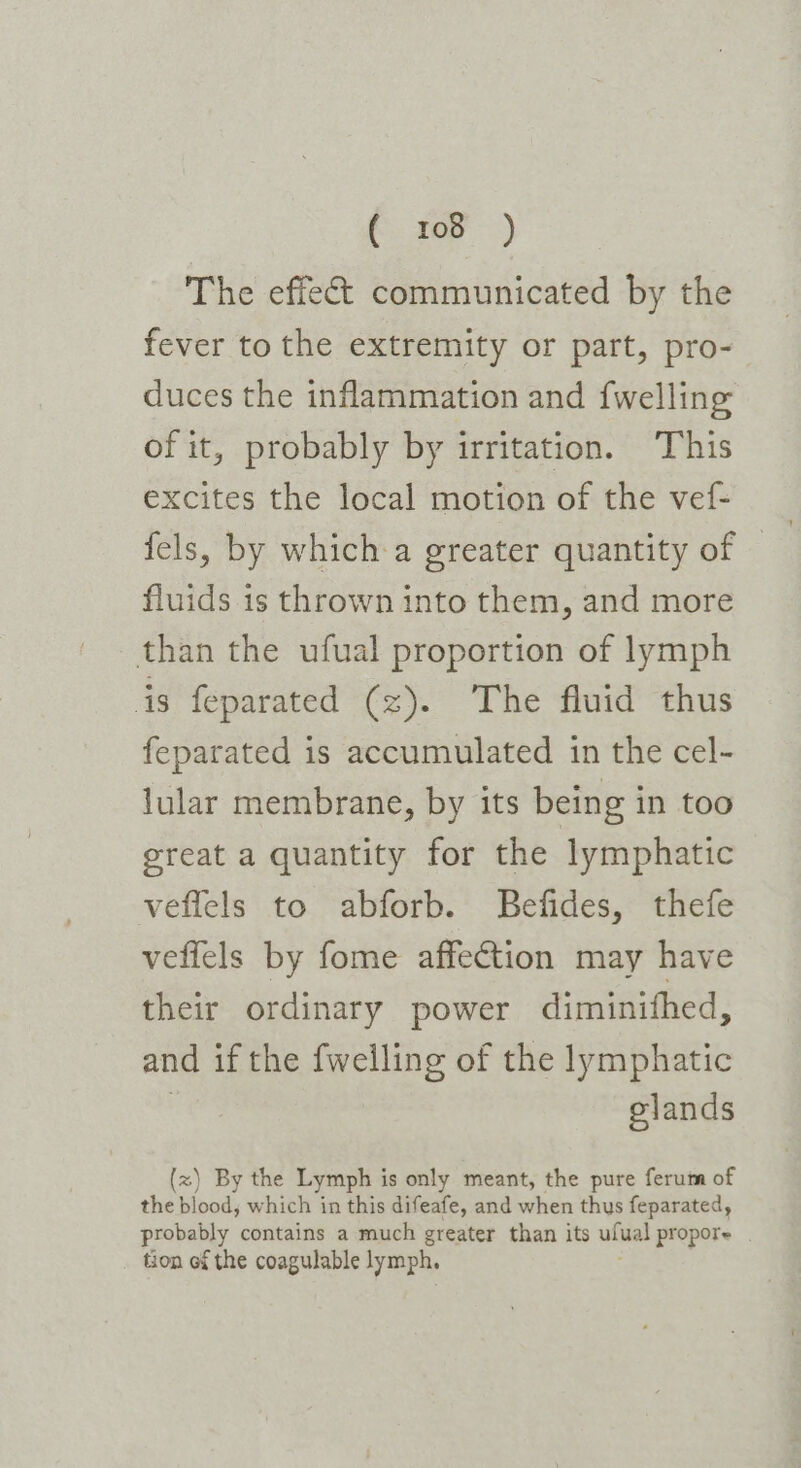 e207 :) The effect communicated by the fever to the extremity or part, pro- duces the inflammation and {welling of it, probably by irritation. This excites the local motion of the vef- fels, by which a greater quantity of — fluids is thrown into them, and more than the ufual proportion of lymph is feparated (z). The fluid thus feparated is accumulated in the cel- lular membrane, by its being in too great a quantity for the lymphatic veflels to abforb. Befides, thefe veflels by fome affection may have their ordinary power diminithed, and if the fwelling of the lymphatic elands (x) By the Lymph is only meant, the pure ferum of the blood, which in this difeafe, and when thus feparated, probably contains a much greater than its ulwal propore . tion of the coagulable lymph,