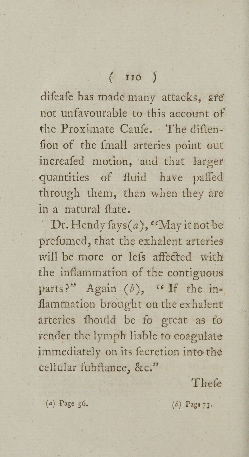 @ fr ) difeafe has made many attacks, are not unfavourable to this account of the Proximate Caufe. - The diften- fion of the fmall arteries point out increafed motion, and that larger quantities of fluid have pafled through them, than when they are in a natural ftate. | - Dr. Hendy fays(a), May it not be prefumed, that the exhalent arteries will be more or lefs affected with the inflammation of the contiguous parts: “Again .()), : ** at the ane flammation brought on the exhalent artertes fhould be fo great as to render the lymph liable to coagulate immediately on its fecretion into the cellular fubftance, &amp;c.” | Thefe (a) Page 56, (6) Page 73.