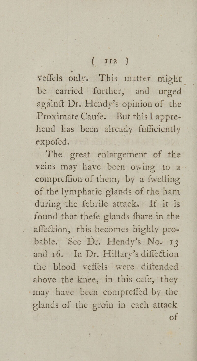 ( 312 ) Veffels only. This matter might | be carried further, and urged againft Dr. Hendy’s opinion of the Proximate Caufe. But this I appre- hend has been already fufficiently . expofed. The great enlargement of the veins may have been owing to a - compreffion of them, by a {welling of the lymphatic glands of the ham during the febrile attack. If it is found that thefe glands fhare in the affection, this becomes highly pro- bable. See Dr. Hendy’s No. 13 and 16. In Dr. Hillary’s diffection the blood veffels were diftended above the knee, in this cafe, they ‘may have been compreffed by the glands of the groin in each attack © of