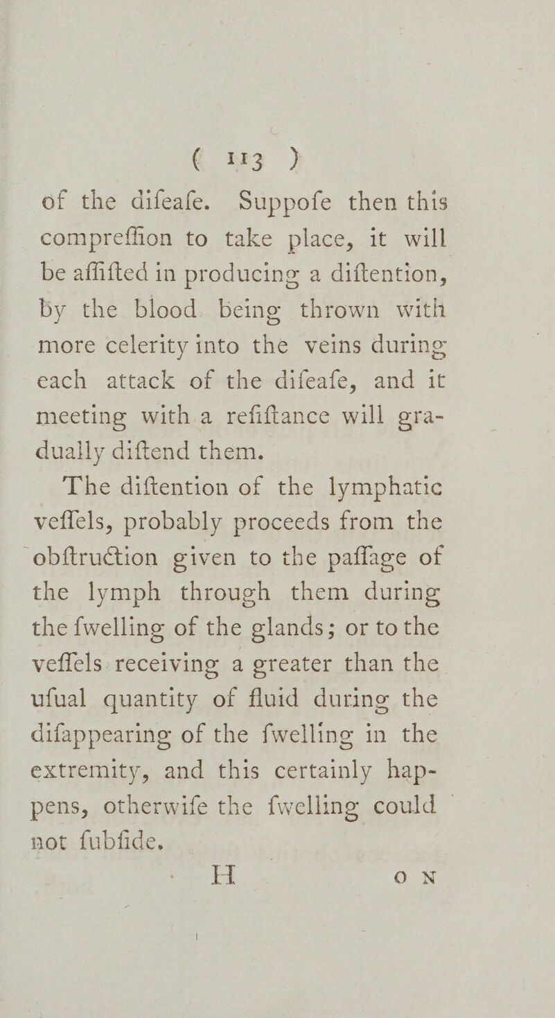 € t13 ) of the difeafe. Suppofe then this compreffion to take place, it will be affifted in producing a diftention, by the blood. being thrown with more celerity into the veins during each attack of the difeafe, and it meeting with a refiftance will gra- dually diftend them. The diftention of the lymphatic veffels, probably proceeds from the obftruction given to the paflage of the lymph through them during the fwelling of the glands; or to the veflels receiving a greater than the ufual quantity of fluid during the difappearing of the fwelling in the extremity, and this certainly hap- pens, otherwife the fwelling could | not fubfide. 2 ee ON