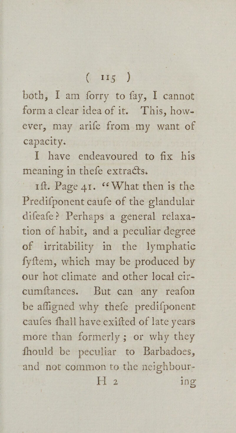 ( 1g) both, I am forry to fay, I cannot forma clear idea of it. This, how- ever, may arife from my want of capacity. I have endeavoured to fix his meaning in thefe extracts. tft. Page 41. ** What then is the Predifponent caufe of the glandular difeafe? Perhaps a general relaxa- tion of habit, and a peculiar degree of irritability in the lymphatic fyftem, which may be produced by our hot climate and other local cir- cumftances. But can any reafon be affigned why thefe predifponent caufes fhall have exifted of late years more than formerly ; or why they fhould be peculiar to Barbadoes, ~and not common to the neighbour- |e ap ing’ o