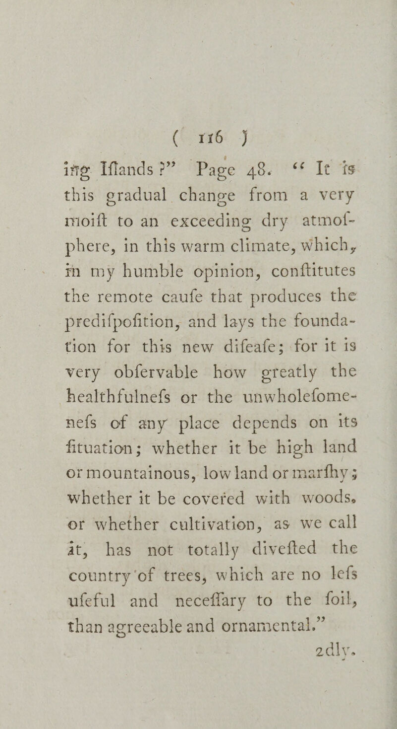 ( 116 J ime. Iffands &gt;?” ‘Page aoe les this gradual change from a very moift to an exceeding dry atmof- phere, in this warm climate, which, tn my humble opinion, conftitutes the remote caufe that produces the predifpofition, and lays the founda- tion for this new difeafe; for it 1s very obfervable how greatly the healthfulnefs or the unwholefome- nefs of any place depends on its fituation; whether it be high land or mountainous, low land or marfhy ; whether it be covered with woods. or whether cultivation, as we call at, has not totally divefted the country of trees, which are no lefs ufeful and neceffary to the foil, than agreeable and ornamental.” adly.