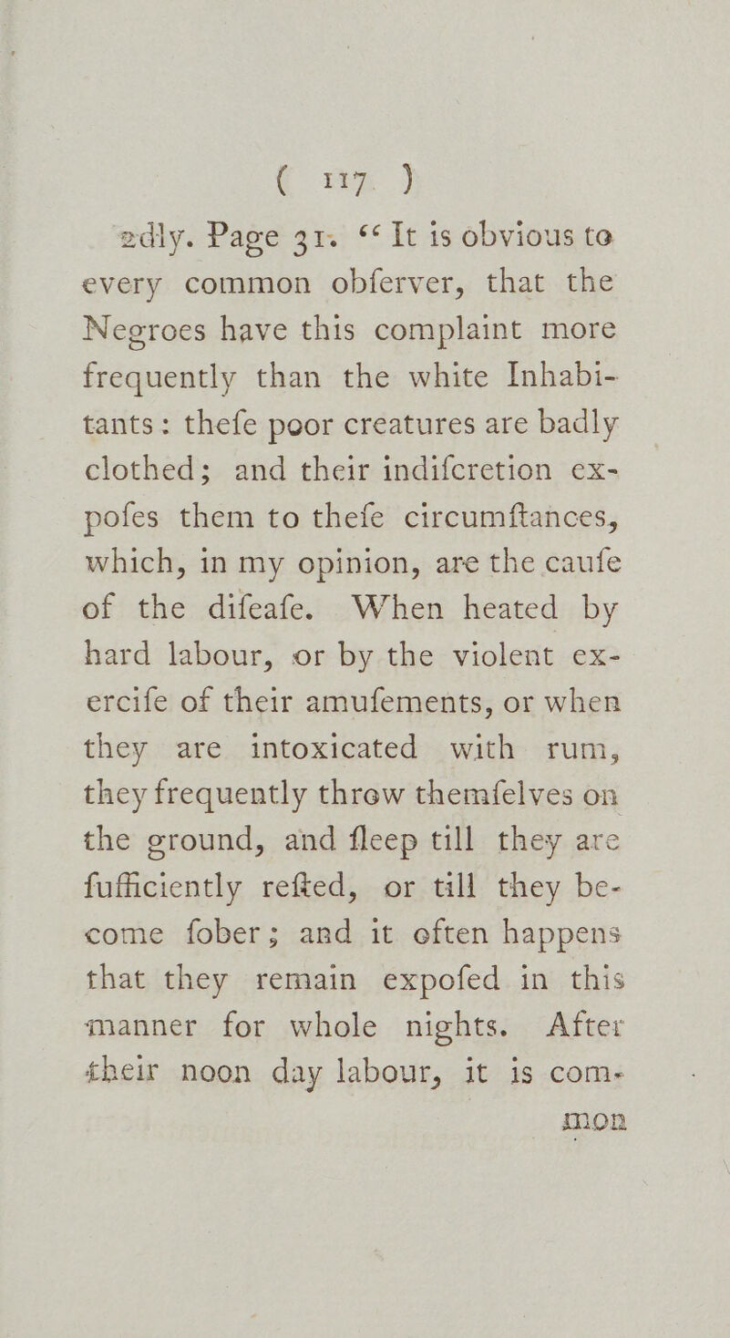 { =) adly. Page 31. ‘¢ It 1s obvious to every common obferver, that the Negroes have this complaint more frequently than the white Inhabi- tants: thefe poor creatures are badly clothed; and their indifcretion ex- pofes them to thefe circumftances, which, in my opinion, are the caufe of the difeafe. When heated by hard labour, or by the violent ex- ercife of their amufements, or when they are intoxicated with rum, they frequently threw themfelves on the ground, and fleep till they are fuficiently refted, or till they be- come fober; and it often happens that they remain expofed in this manner for whole nights. After their noon day labour, it is com- mon