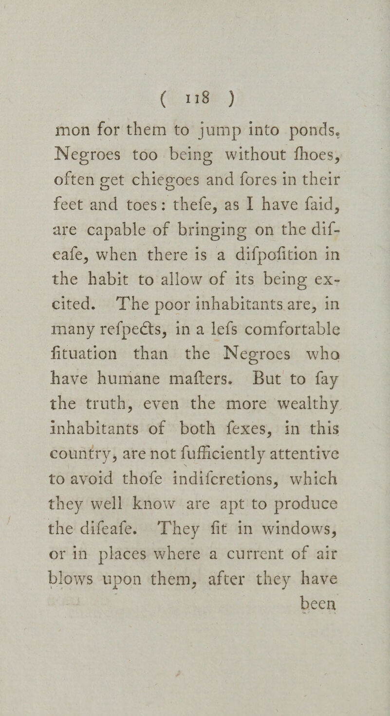 (S01 98.) mon for them to jump into ponds, Negroes too being without fhoes, often get chiegoes and fores in their feet and toes: thefe, as I have faid, are capable of bringing on the dif- eafe, when there is a difpofition in the habit to allow of its being ex- cited. The poor inhabitants are, in many refpects, in a lefs comfortable fituation than the Negroes who have humane mafters. But to fay the truth, even the more wealthy inhabitants of both fexes, in this country, are not fufficiently attentive to avoid thofe indifcretions, which they well know are apt to produce the difeafe. They fit in windows, or in places where a current of air blows upon them, after they have ? been