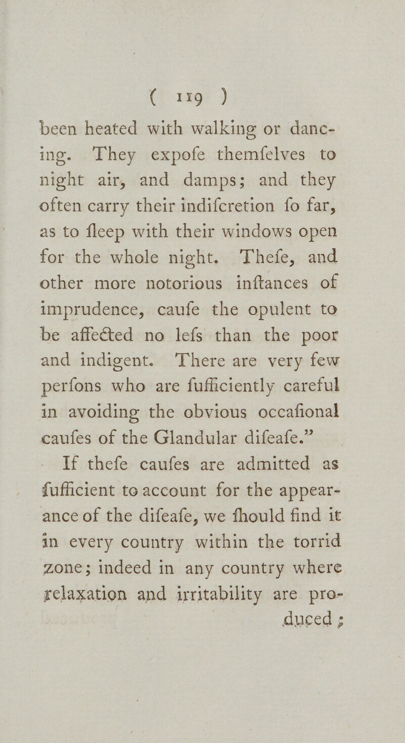 (Fags: ) been heated with walking or danc- ing. They expofe themfelves to night air, and damps; and they often carry their indifcretion fo far, as to fleep with their windows open for the whole night. Thefe, and other more notorious inftances of imprudence, caufe the opulent to be affected no lefs than the poor and indigent. There are very few perfons who are fufficiently careful in avoiding the obvious occafional caufes of the Glandular difeafe.” If thefe caufes are admitted as fufficient te account for the appear- ance of the difeafe, we fhould find it in every country within the torrid zone; indeed in any country where relaxation and irritability are pro- duced ;