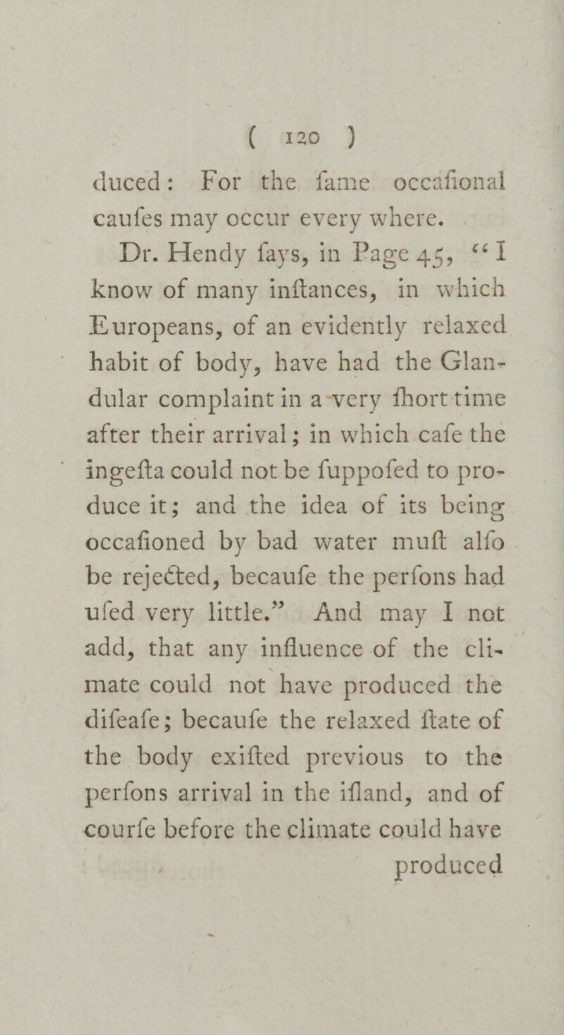 [. gee, } duced: For the fame occafional caufes may occur every where. Dr. Hendy fays, in Page 45, ‘1 know of many inftances, in which Europeans, of an evidently relaxed habit of body, have had the Glan- dular complaint in a-very fhort time after their arrival; in which cafe the ~ ingefta could not be fuppofed to pro- duce it; and the idea of its being occafioned by bad water muft alfo be rejected, becaufe the perfons had ufed very little.’ And may I net add, that any influence of the cli- — mate could not have produced the difeafe; becaufe the relaxed flate of the body exifted previous to the perfons arrival in the ifland, and of courfe before the climate could have produced