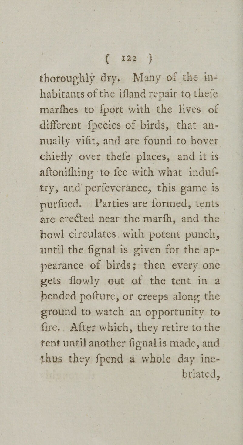 (: age. ) thoroughly dry. Many of the in- habitants of the ifland repair to thefe marfhes to fport with the lives of different fpecies of birds, that an- nually vifit, and are found to hover chiefly over thefe places, and it 1s aftonifhing to fee with what indutf- try, and perfeverance, this game 1s purfued. Parties are formed, tents are erected near the marfh, and the bowl circulates. with potent punch, until the fignal is given for the ap- pearance of birds; then every one gets flowly out of the tent in a bended pofture, or creeps along the ground to watch an opportunity to fire.. After which, they retire to the tent until another fignalis made, and thus they fpend a whole day ine- briated,