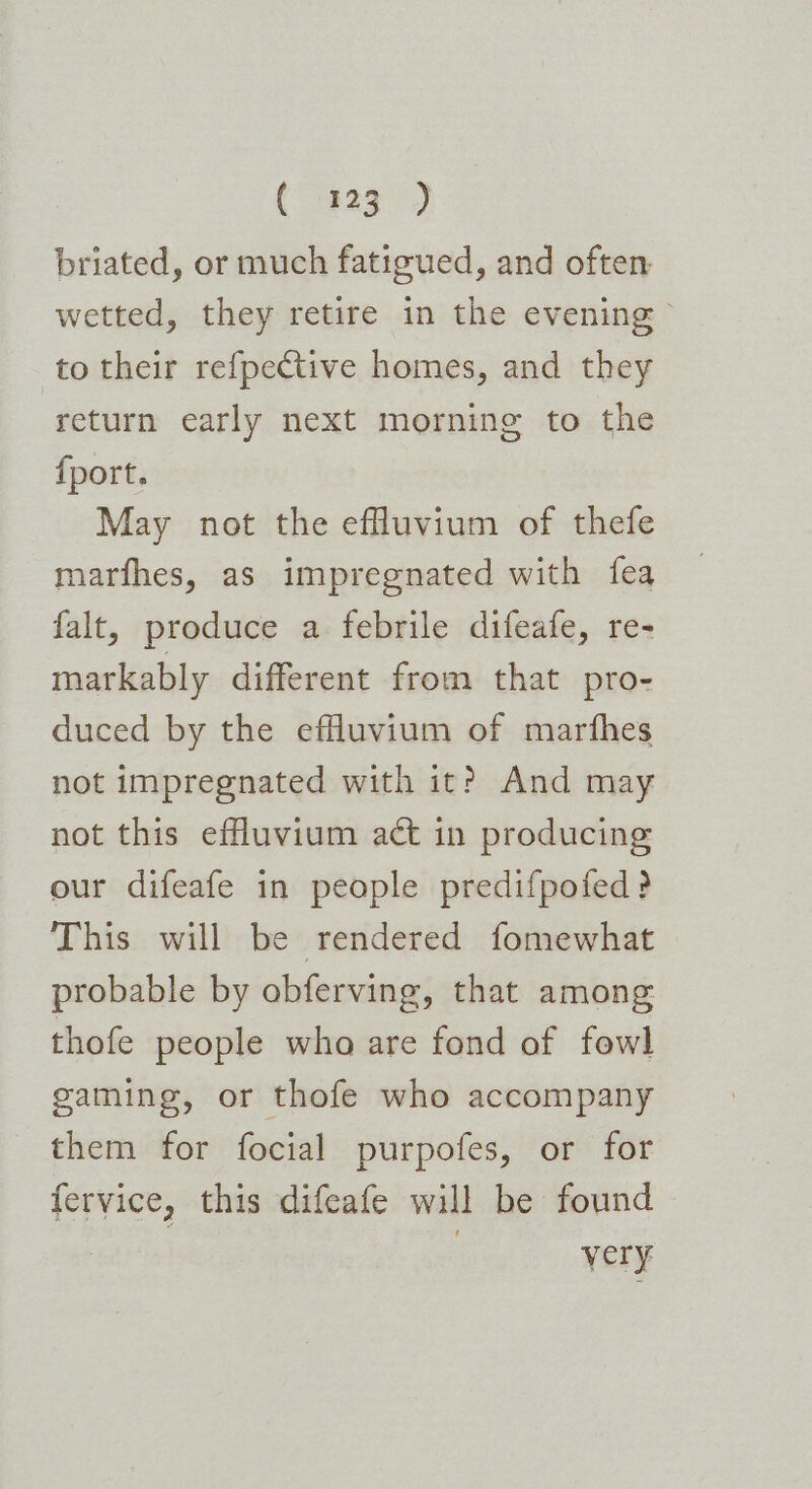 briated, or much fatigued, and often wetted, they retire in the evening» to their refpective homes, and they return early next morning to the {port. May not the efluvium of thefe marfhes, as impregnated with fea falt, produce a febrile difeafe, re- markably different from that pro- duced by the effluvium of marfhes not impregnated with it? And may not this effluvium act in producing our difeafe in people predifpofed? This will be rendered fomewhat probable by obferving, that among thofe people who are fond of fowl gaming, or thofe who accompany them for focial purpofes, or for fervice, this difeafe will be found | | very