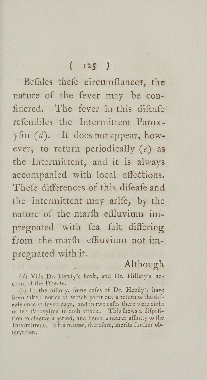 ((; 1g.) Befides thefe circumftances, the nature of the fever may be con- fidered. The fever in this difeafe refembles the Intermittent Parox- yim (2). It does not appear, how- ever, to return periodically (e) as the Intermittent, and it is always accompanied with local affections. Thefe differences of this difeafe and the intermittent may arife, by the nature of the marfh effluvium im- pregnated with fea falt differing from the marfh effluvium not im- preenated with it. ; Although (d) Vide Dr. Hendy’s book, and Dr. Hillary’s ac~ count of the Difeafe. (ce) In the hiftory, fome cafes of Dr. Hendy’s have been taken notice of which point out a return of the dif- eafe once in feven days, and in two cafes there were eight or ten Paroxyfms ineach attack. This fhews a difpofi- tion to obferve a period, and hence a nearer affinity to the Intermittent. ‘This matter, therefore, merits further ob- feryation,