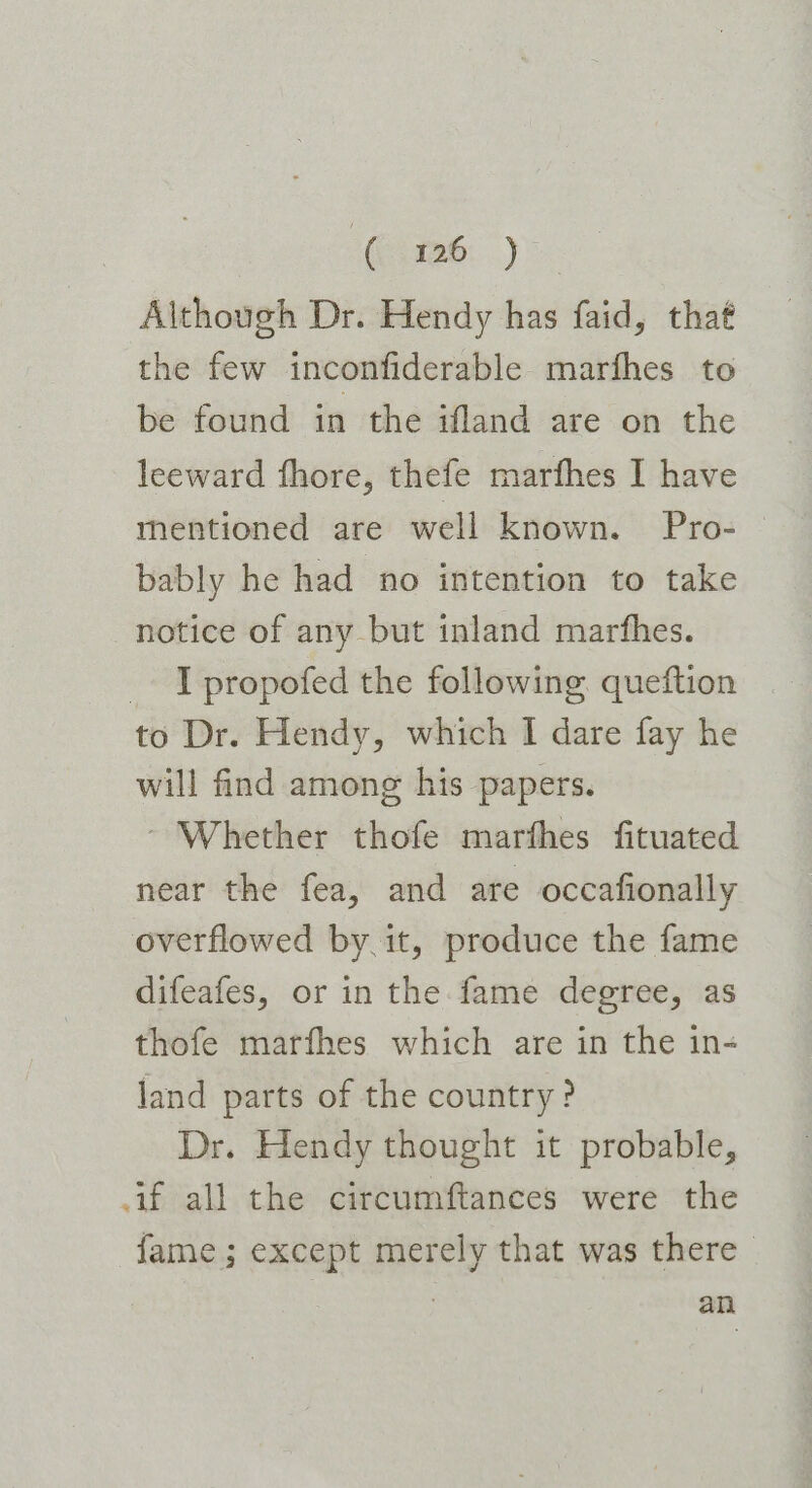 (1126: ) Although Dr. Hendy has faid, that the few inconfiderable marfhes to be found in the ifland are on the leeward fhore, thefe marfhes I have mentioned are well known. Pro-— bably he had no intention to take notice of any but inland marfhes. _ T propofed the following. queftion to Dr. Hendy, which I dare fay he will find among his papers. - Whether thofe marfhes fituated near the fea, and are occafionally overflowed by it, produce the fame difeafes, or in the fame degree, as thofe marfhes which are in the in- land parts of the country? Dr. Hendy thought it probable, if all the circumftances were the fame; except merely that was there } an