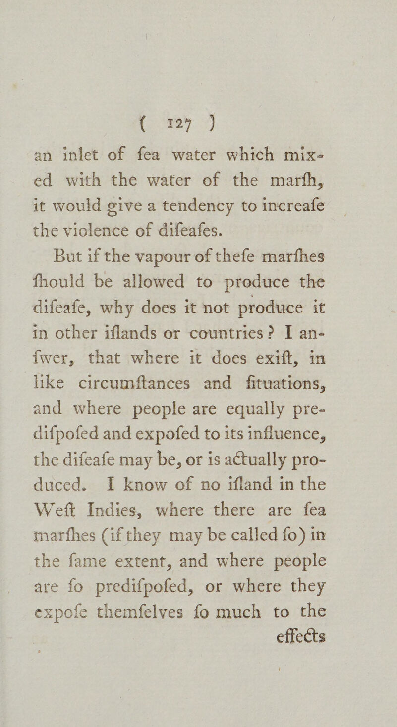 an inlet of fea water which mix- ed with the water of the marth, it would give a tendency to increafe the violence of difeafes. But if the vapour of thefe marfhes fhould be allowed to produce the difeafe, why does it not produce it in other iflands or countries? I an- fwer, that where it does exift, in like circumftances and _ fituations, and where people are equally pre- difpofed and expofed to its influence, the difeafe may be, or is actually pro- duced. I know of no ifland in the Weft Indies, where there are fea marfhes (if they may be called fo) in the fame extent, and where people are fo predifpofed, or where they expofe themfelves fo much to the effects