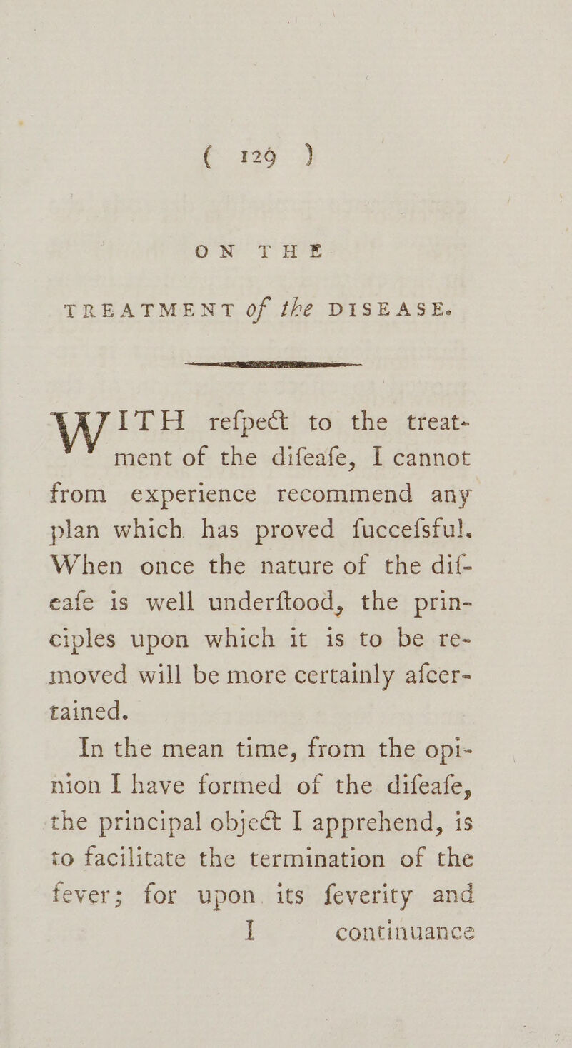 ee Nr T° Bre, TREATMENT of the DISEASE. ITH refpect to the treat- ment of the difeafe, I cannot from experience recommend any plan which has proved fuccefsful. When once the nature of the dif- eafe is well underftood, the prin- ciples upon which it is to be re- moved will be more certainly afcer- tained. In the mean time, from the opi- nion I have formed of the difeafe, the principal object I apprehend, is to facilitate the termination of the fever; for upon. its feverity and i continuance
