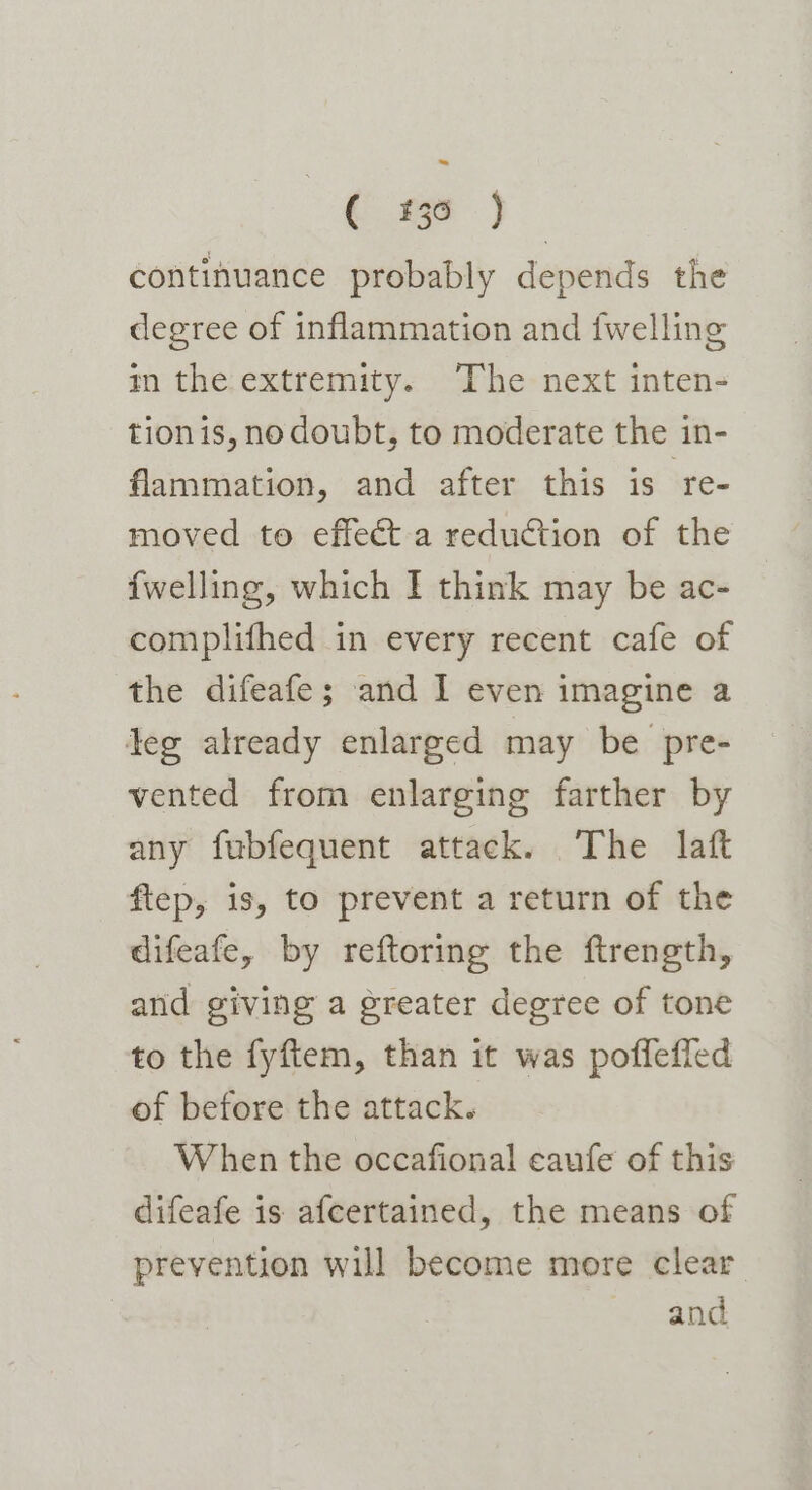 C25) continuance probably depends the degree of inflammation and {welling m the extremity. The next inten- tion is, no doubt, to moderate the in- flammation, and after this is ‘re- moved to effect a reduction of the {welling, which I think may be ac- complifhed in every recent cafe of the difeafe; and I even imagine a leg already enlarged may be pre- vented from enlarging farther by any fubfequent attack. The laft flep, is, to prevent a return of the difeafe, by reftoring the ftrength, and giving a greater degree of tone to the fyftem, than it was pofleffed of before the attack. When the occafional caufe of this difeafe is afcertained, the means of prevention will become more clear and