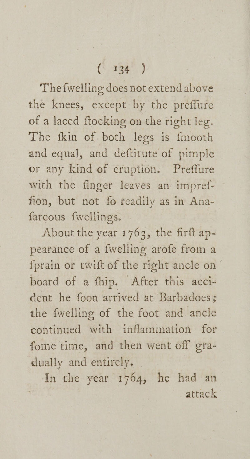 re a The {welling does not extend above the knees, except by the preffure of a laced ftocking on the right leg. The fkin of both legs is fmooth and equal, and deftitute of pimple or any kind of eruption. Preffure with the finger leaves an impref- fion, but not fo readily as in Ana- farcous fwellings. | About the year 1763, the firft ap- pearance of a {welling arofe from a fprain or twift of the right ancle on &gt; board of a fhip. After this acci- dent he foon arrived at Barbados; the fwelling of the foot and ancle continued with inflammation for fome time, and then went off gra- dually and entirely. In the year 1764, he had an attack