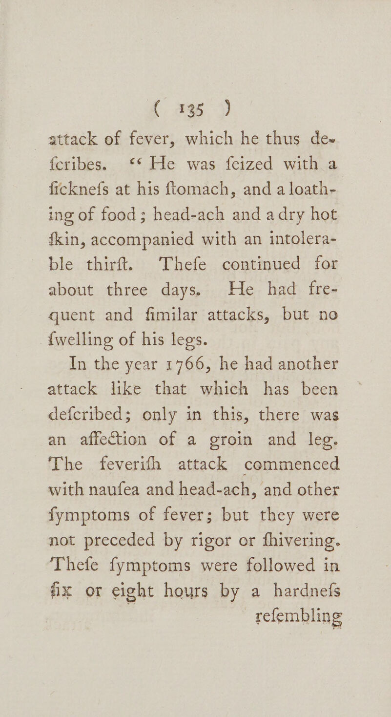 attack of fever, which he thus de- fcribes. ‘* He was feized with a ficknefs at his ftomach, and a loath- ing of food; head-ach and adry hot fkin, accompanied with an intolera- ble thirft{! Thefe continued for about three days. He had fre- quent and fimilar attacks, but no {welling of his legs. In the year 1766, he had another attack like that which has been defcribed; only in this, there was an affection of a groin and leg. The feverifh attack commenced with naufea and head-ach, and other fymptoms of fever; but they were not preceded by rigor or fhivering. Thefe fymptoms were followed in fx or eight hours by a hardnefs : refembling