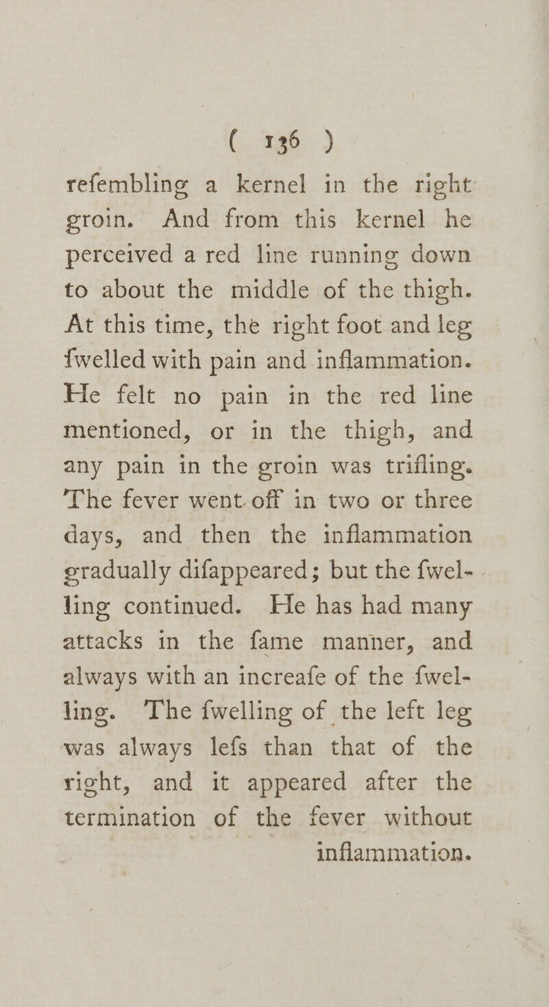 refembling a kernel in the right groin. And from this kernel he perceived a red line running down to about the middle of the thigh. At this time, the right foot and leg {welled with pain and inflammation. He felt no pain in the red line mentioned, or in the thigh, and any pain in the groin was trifling. The fever went. off in two or three days, and then the inflammation gradually difappeared; but the fwel- - ling continued. He has had many attacks in the fame manner, and always with an increafe of the {wel- ling. The {welling of the left leg was always lefs than that of the right, and it appeared after the termination of the fever without | inflammation.