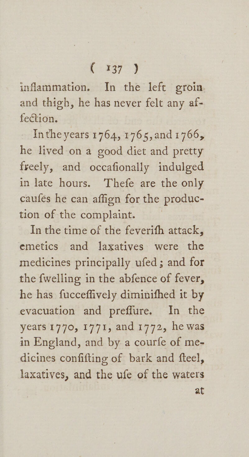 ( 337 ) inflammation. In the left groin and thigh, he has never felt any af- fection. Inthe years 1764, 1765, and 1766, he lived on a good diet and pretty freely, and occafionally indulged in late hours. Thefe are the only caufes he can affign for the produc- tion of the complaint. In the time of the feverifh attack, emetics and laxatives were the medicines principally ufed; and for the {welling in the abfence of fever, he has fucceffively diminifhed it by evacuation and preflure. In the years 1770, 1771, and 1772, he was in England, and by a courfe of me- dicines confifting of bark and fteel, laxatives, and the ufe of the waters at