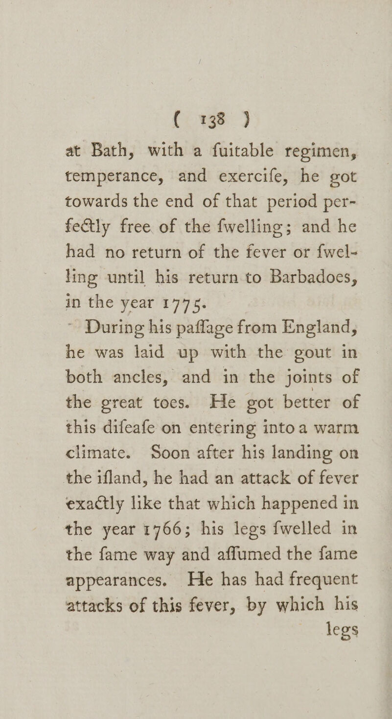 Cw) at Bath, with a fuitable regimen, temperance, and exercife, he got towards the end of that period per- fe&tly free of the fwelling; and he had no return of the fever or fwel- ling until his return to Barbadoes, in the year 1775. ~ During his paflage from England, he was laid up with the gout in both ancles, and in the joints of the great toes. He got better of this difeafe on entering intoa warm climate. Soon after his landing on the ifland, he had an attack of fever exactly like that which happened in the year 1766; his legs fwelled in the fame way and affumed the fame appearances. He has had frequent attacks of this fever, by which his legs