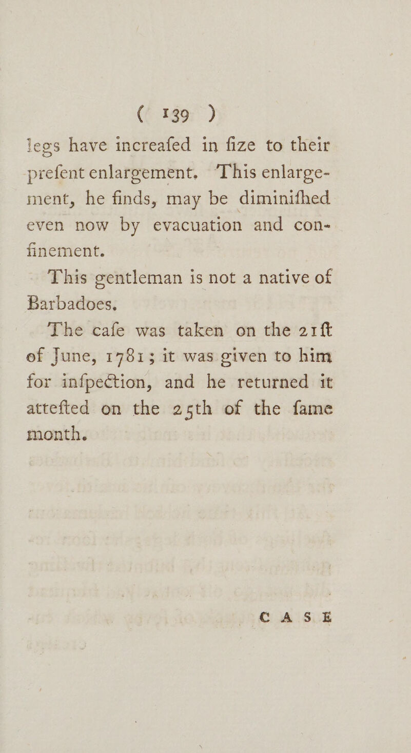 (f gor) legs have increafed in fize to their prefent enlargement. ‘This enlarge- ment, he finds, may be diminifhed even now by evacuation and con- finement. This gentleman is not a native of Barbadoes. The cafe was taken on the 21f ef June, 17813 it was given to him for infpection, and he returned it attefted on the 25th of the fame month. CASE