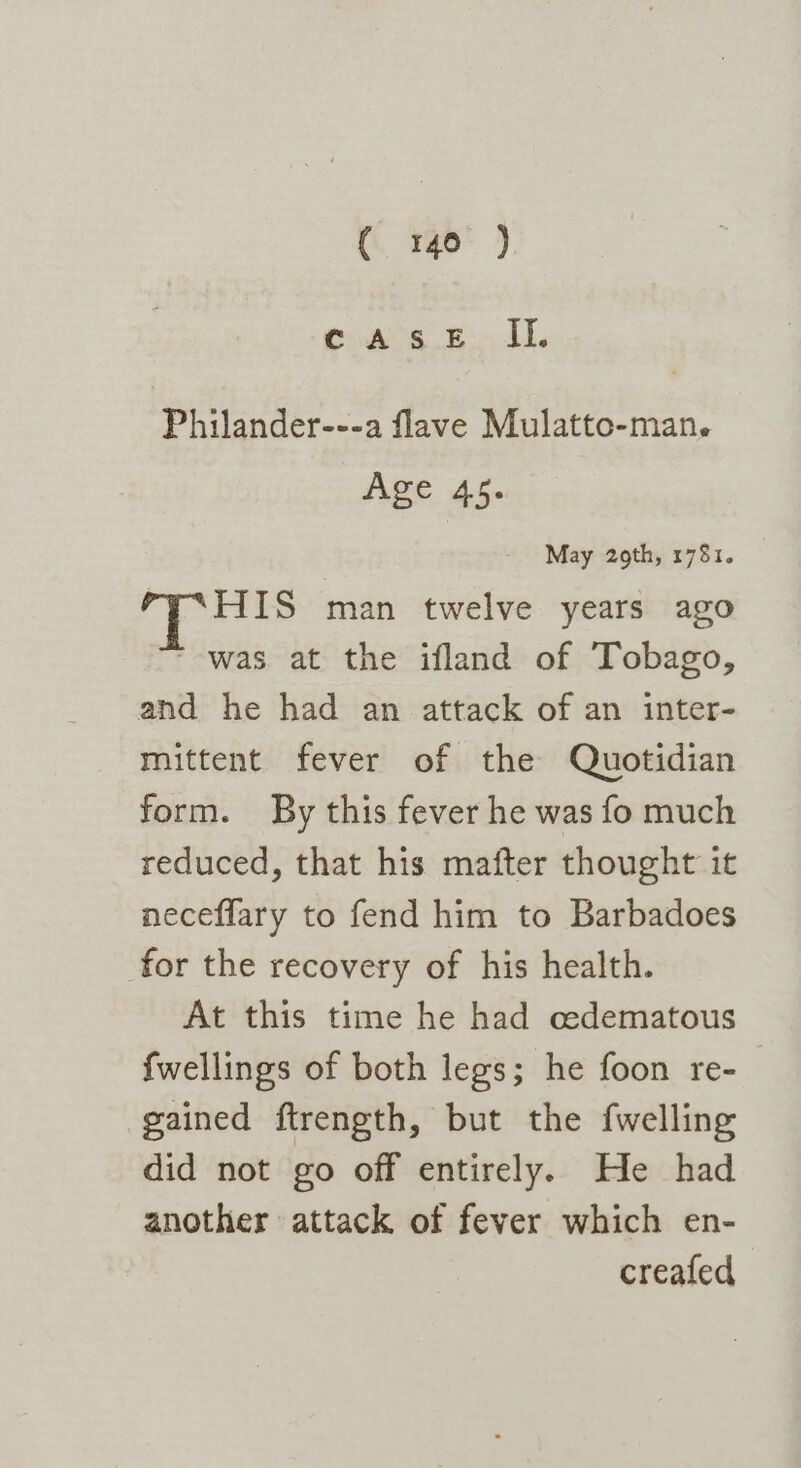 ( go J caseE II. Philander---a flave Mulatto-man. Age 45. May 2oth, 1781. Py*HIS man twelve years ago was at the ifland of Tobago, and he had an attack of an inter- mittent fever of the Quotidian form. By this fever he was fo much reduced, that his mafter thought it neceflary to fend him to Barbadoes for the recovery of his health. At this time he had cedematous {wellings of both legs; he foon re-_ gained ftrength, but the fwelling did not go off entirely. He had another attack of fever which en- creafed