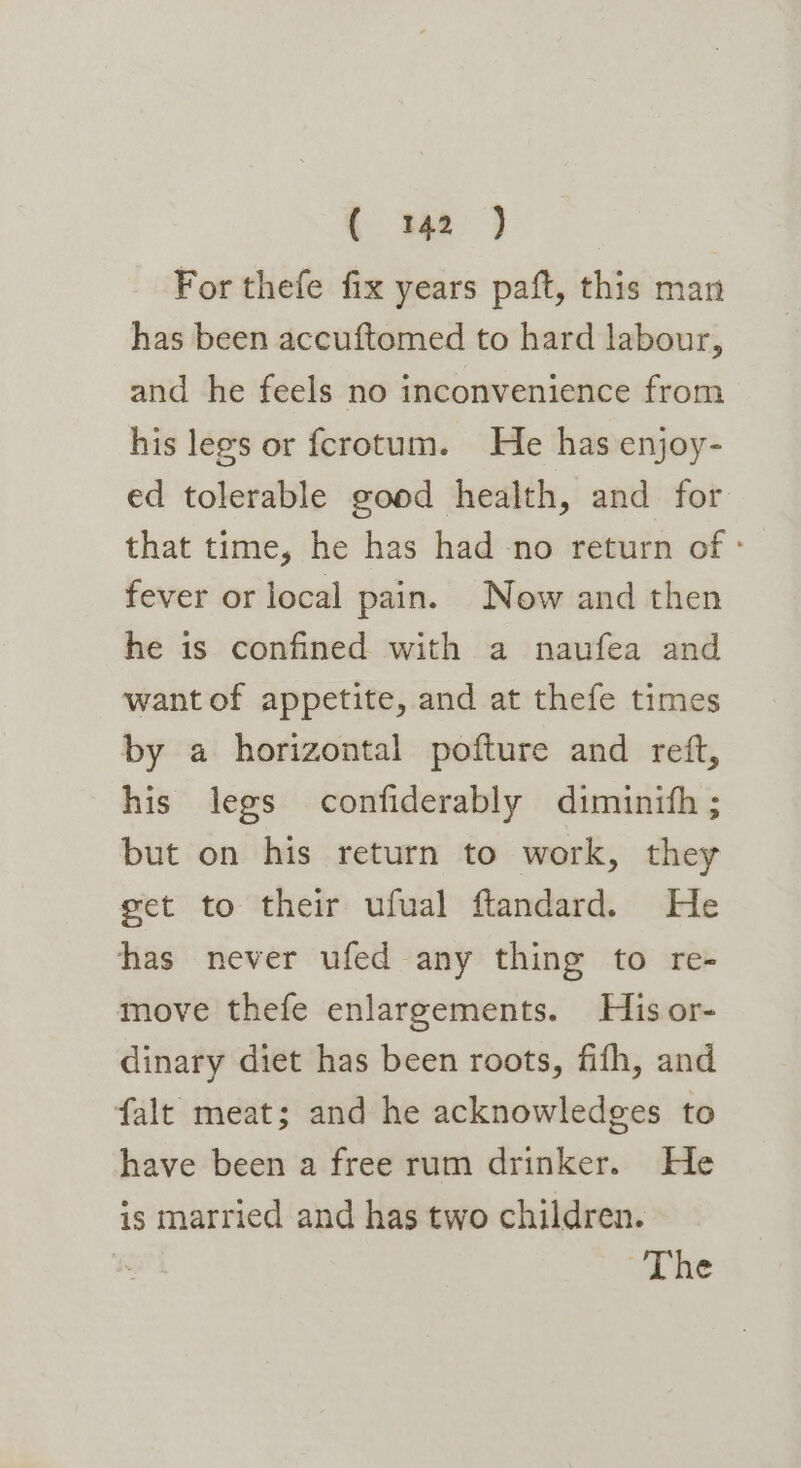 (wee For thefe fix years paft, this man has been accuftomed to hard labour, and he feels no inconvenience from his legs or fcrotum. He has enjoy- ed tolerable good health, and for that time, he has had no return of - fever or local pain. Now and then he is confined with a naufea and want of appetite, and at thefe times by a horizontal pofture and reft, his legs confiderably diminith ; but on his return to work, they get to their ufual ftandard. He has never ufed any thing to re- move thefe enlargements. His or- dinary diet has been roots, fifh, and falt meat; and he acknowledges to have been a free rum drinker. He is married and has two children. The
