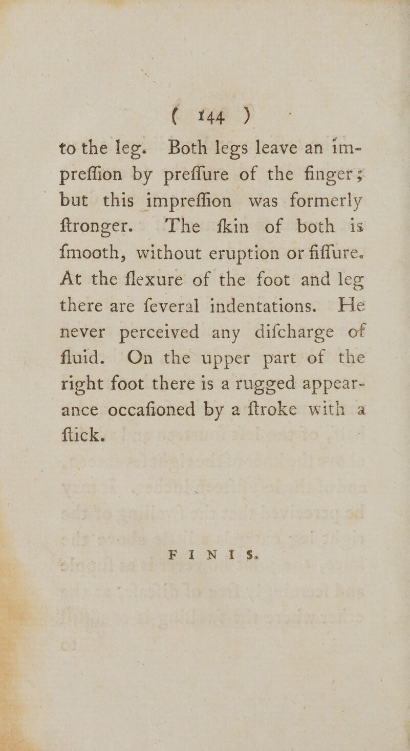 € tap) tothe lee. Both legs leave an im- preffion by preffure of the finger ; ftronger. The fkin of both is fmooth, without eruption or fiffure. At the flexure of the foot and leg there are feveral indentations. He never perceived any difcharge of fluid. On the upper part of the right foot there is a rugged appear- ance occafioned by a ftroke with a flick. Pi oN ... $5