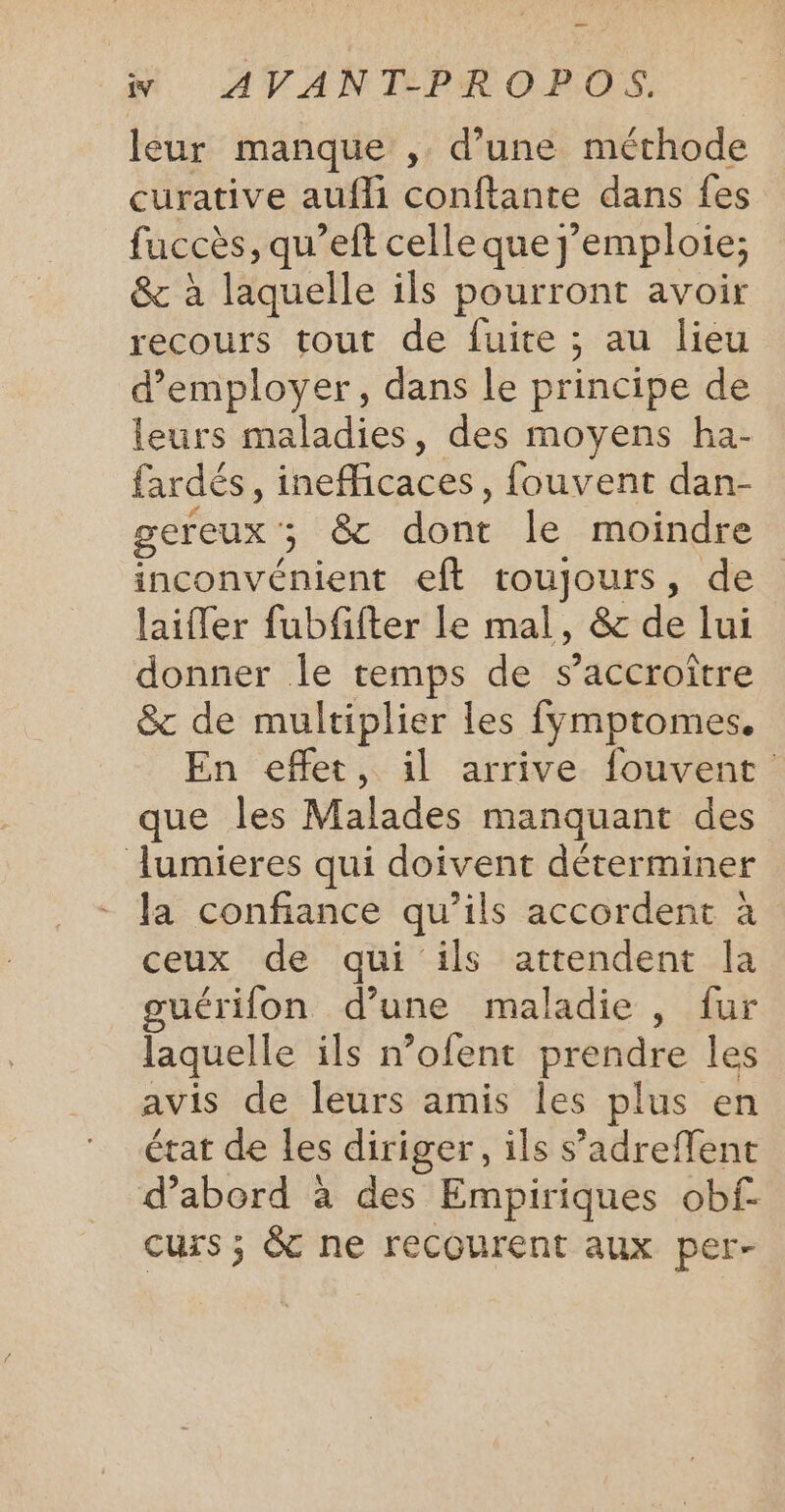 leur manque , d'une méthode curative aufli conftante dans fes fuccès, qu'eft celle que j'emploie; &amp; à laquelle ils pourront avoir recours tout de fuite ; ; au lieu d'employer, dans le principe de leurs maladies, des moyens ha- fardés, inefficaces, fouvent dan- gereux ; 5 8 dont le moindre inconvénient eft toujours, de laiffer fubfifter le mal, &amp; de lui donner le temps de s’accroître &amp; de multiplier les fymptomes. En effet, il arrive fouvent que les Malades manquant des lumieres qui doivent déterminer la confiance qu’ils accordent à ceux de qui ils attendent la guérifon d’une maladie , fur laquelle ils nofent prendre les avis de leurs amis les plus en état de les diriger, ils s’adreffent d’abord à des Empiriques obf- curs ; &amp; ne recourent aux per-