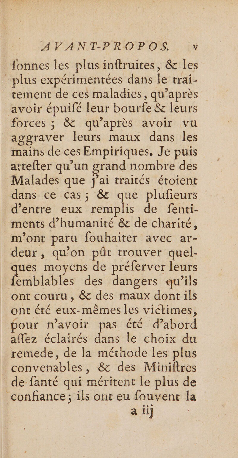 fonnes les plus inftruites, &amp; les plus expérimentées dans le rrai- tement de ces maladies, qu'après avoir épuifé leur bourfe &amp; leurs forces ; &amp; qu'après avoir vu aggraver leurs maux dans les mains de ces Empiriques. Je puis attefter qu’un grand nombre des Malades que j'ai traités étoient dans ce cas; &amp; que plufieurs d’entre eux remplis de fenti- ments d'humanité &amp; de charité, m'ont paru fouhaiter avec ar- deur , qu'on püt trouver quel- ues moyens de préferver leurs femblables des dangers qu’ils ont couru, &amp; des maux dont ils ont été eux-mêmes les victimes, pour n’avoir pas été d’abord aflez éclairés dans le choix du remede, de la méthode les plus convenables, &amp; des Miniftres de fanté qui méritent le plus de confiance; ils ont eu fouvent la