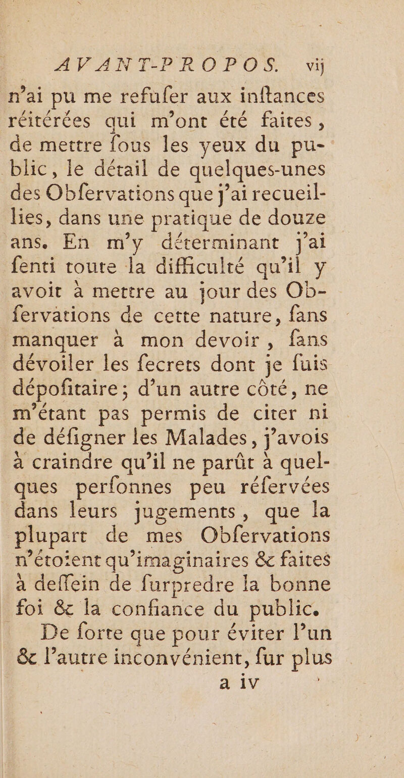 n'ai pu me refufer aux inftances réitérées qui m'ont été faites, de mettre fous les yeux du pu- blic, le détail de quelques-unes des Obfervations que j'ai recueil- lies, dans une pratique de douze ans. En m'y déterminant Jai fenti toute la difficulté qu’il y avoit à mettre au jour des Ob- fervations de cette nature, fans manquer à mon devoir, fans dévoiler les fecrets dont je fuis dépofitaire ; d’un autre côté, ne m'étant pas permis de citer ni de défigner les Malades, j’avois a craindre qu’il ne parût à quel- ques perfonnes peu réfervées dans leurs jugements, que la plupart de mes Obfervations n’étoient qu’imaginaires &amp; faites à deffein de furpredre la bonne foi &amp;c la confiance du public. De forte que pour éviter l’un &amp; l’autre inconvénient, fur plus