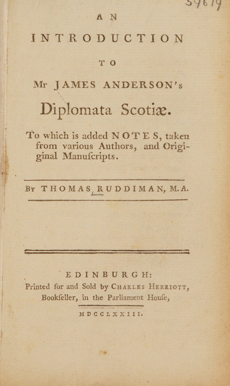 FOE AN. Pe Tao) UC Oo N TO &gt; ! Mr JAMES ANDERSON’s | Diplomata Scotiz. To which is added NOTE S, taken from various Authors, and Origi- ginal Manufcripts. By THOMAS RUDDIMAN, M.A. “EDINBURGH: Printed for and Sold by Cuarires Herriot, Bookfeller, in the Parliament Houfe, j ;. MDCCLXXIII,. TR PT ART, POEL Tee