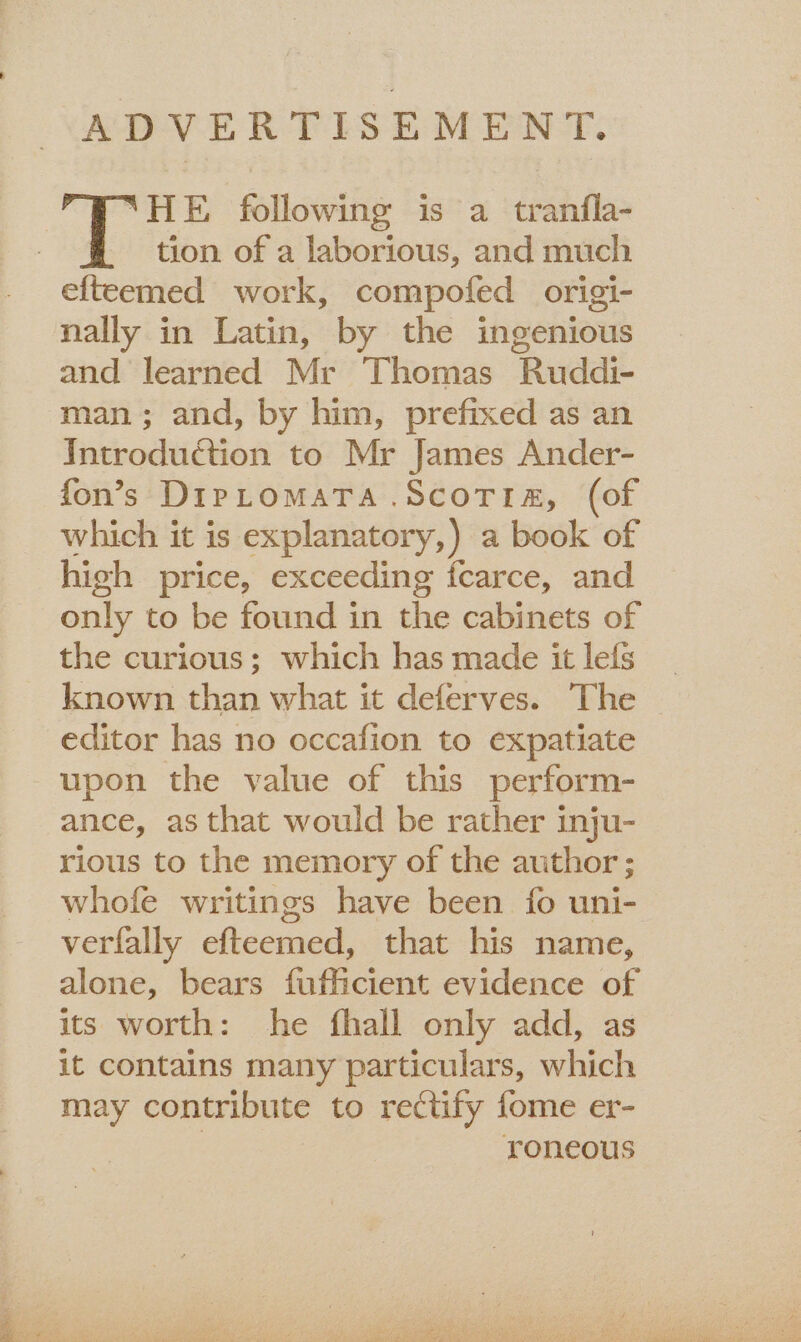 ADVERTISEMENT. “HE following is a tranfla- tion of a laborious, and much efteemed work, compofed origi- nally in Latin, by the ingenious and learned Mr Thomas Ruddi- man; and, by him, prefixed as an Introduction to Mr James Ander- fon’s DipLomaTa .ScoTia, (of which it is explanatory,) a book of high price, exceeding fcarce, and only to be found in the cabinets of the curious; which has made it lefs known than what it deferves. The editor has no occafion to expatiate upon the value of this perform- ance, as that would be rather inju- rious to the memory of the author; whofe writings have been fo uni- verfally efteemed, that his name, alone, bears fufficient evidence of its worth: he fhall only add, as it contains many particulars, which may contribute to rectify fome er- | roneous