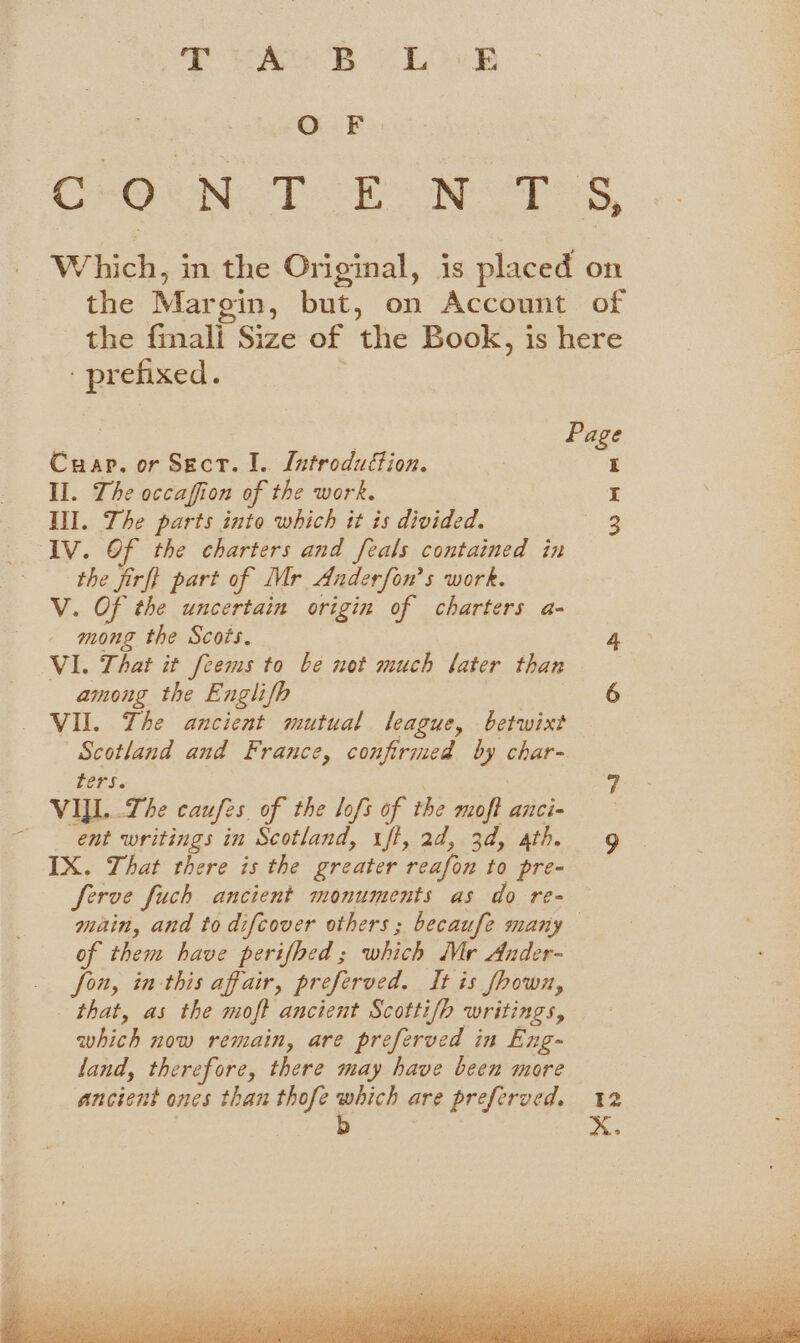 VAN Bb eh LO: O F CHO UN eT HE NOTES, w oe in the Original, is placed on the Margin, but, on Account of the {mali Size of the Book, is here prefixed. ie 3 Page Cuap. or Sect. I.. Latroduétion. I Il. The occaffion of the work. | I Ill. The parts into which it is divided. 3 IV. Of the charters and feals contained in the firft part of Mr Anderfon’s work. V. Of the uncertain origin of charters a- mong the Scots. 4 VI. That it feems to be not much later than among the Englifh 6 VIL. The ancient mutual league, betwixt Scotland and France, confirmed by char- fers. 7 VIYL..The caufes. of the lofs of the moft anci- ent writings in Scotland, iff, ad, 3d, athe gy IX. That there is the greater reafon to pre- ferve fuch ancient monuments as do re- main, and to difcover others ; becaufe many of them have perifhed; which Mr Ander- fon, in-this affair, preferved. It is fhown, that, as the moft ancient Scotti/h writings, which now remain, are preferved in Eng- land, therefore, there may have been more ancient ones than thofe which are preferved. 12 | b