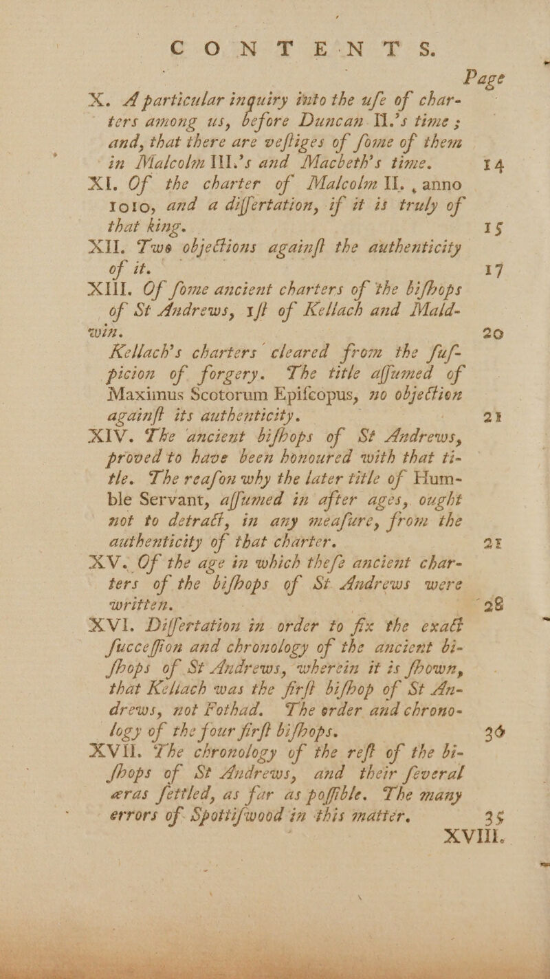 ONS BSN ES. X. A particular inquiry into the ufe of char- ters among us, before Duncan Il.’s time ; and, that there are vefliges of fome of them in Malcolm .’s and Macbeth’s time. XI. Of the charter of Malcolm Il. , anno 1o10, and a differtation, if it is truly of that king. | XII. Two objections againft the authenticity Of th, a, Of fome ancient charters of the bifbops Of St Andrews, tft of Kellach and Mald- win. Kellach’s charters cleared from the fuf- picion of forgery. The title affumed of Maximus Scotorum Epifcopus, 20 objection againft its authenticity. : XIV. The ancient bifbops of St Andrews, proved to have been honoured with that ti- tle. The reafon why the later title of Hum- ble Servant, affumed in after ages, ought not to detract, in any meafure, from the authenticity of that charter. XV. Of the age in which thefe ancient char- ters of the bifhops of St Andrews were written. — . Gita XVI. Differtation in order to fix the exaé fuccefion and chronology of the ancient bi- Shops of St Andrews, wherein it is fhown, that Keliach was the firft bifhop of St An- drews, not Fothad. The order and chrono- logy of the four firft bifhops. XVIl. The chronology of the reft of the bi- Shops of St Andrews, and their feveral aras fettled, as fur as pofible. The many errors of Spottif/wood in this matter. 20 at 2 36