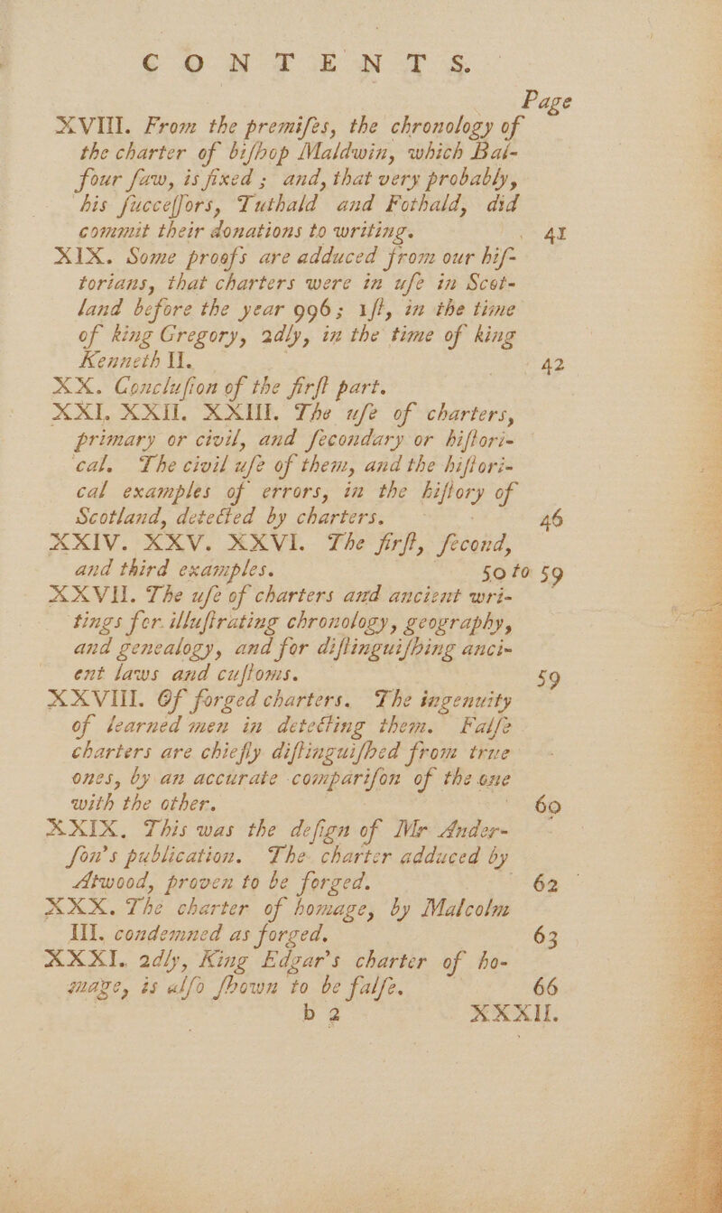 ¢ ON TEN TS. XVII. From the premifes, the chronology of the charter of bifhop Maldwin, which Bai- four faw, is fixed ; and, that very probably, bis fuccelfors, Tuthald end Fothald, did commit their donations to writing. XIX. Some proofs are adduced from our his torians, that charters were in ufe in Scot- land before the year 996; ift, in the time of king Gregory, 2dly, in the time of king Kenneth il. XX. Conclufion of the jirft part. XXII, XXII. XXII. The w/e of charters, primary or civil, and fecondary or hiftori- cal, The civil ufe of then, and the hiflori- cal examples of errors, in the kiftor y of Scotland, deteGied by charters. XXIV. XXV. XXVI. The jirft, fecond, 4l 42 46 AXVII. The ufe of charters and ancient wri- ‘tings fer illufirating chronology, geography, and genealogy, and for difiinguifbing ancim ent laws and cuftoms. XXVIII. OF forged charters. The ingenuity of learned men in detetting them. Falfe charters are chiefly diffinguifhed from true ones, by an accurate comparifon of the one with the other. XXIX. This was the defign of Mr ‘fede fon’s publication. The charter adduced by Atwood, proven to be forged. : XXX. The charter of homage, by Malcolm Ill. condemned as forged. AXXI. 2dly, King Edgar’s charter of ho- mage, is alfo foown to be ie 63 66