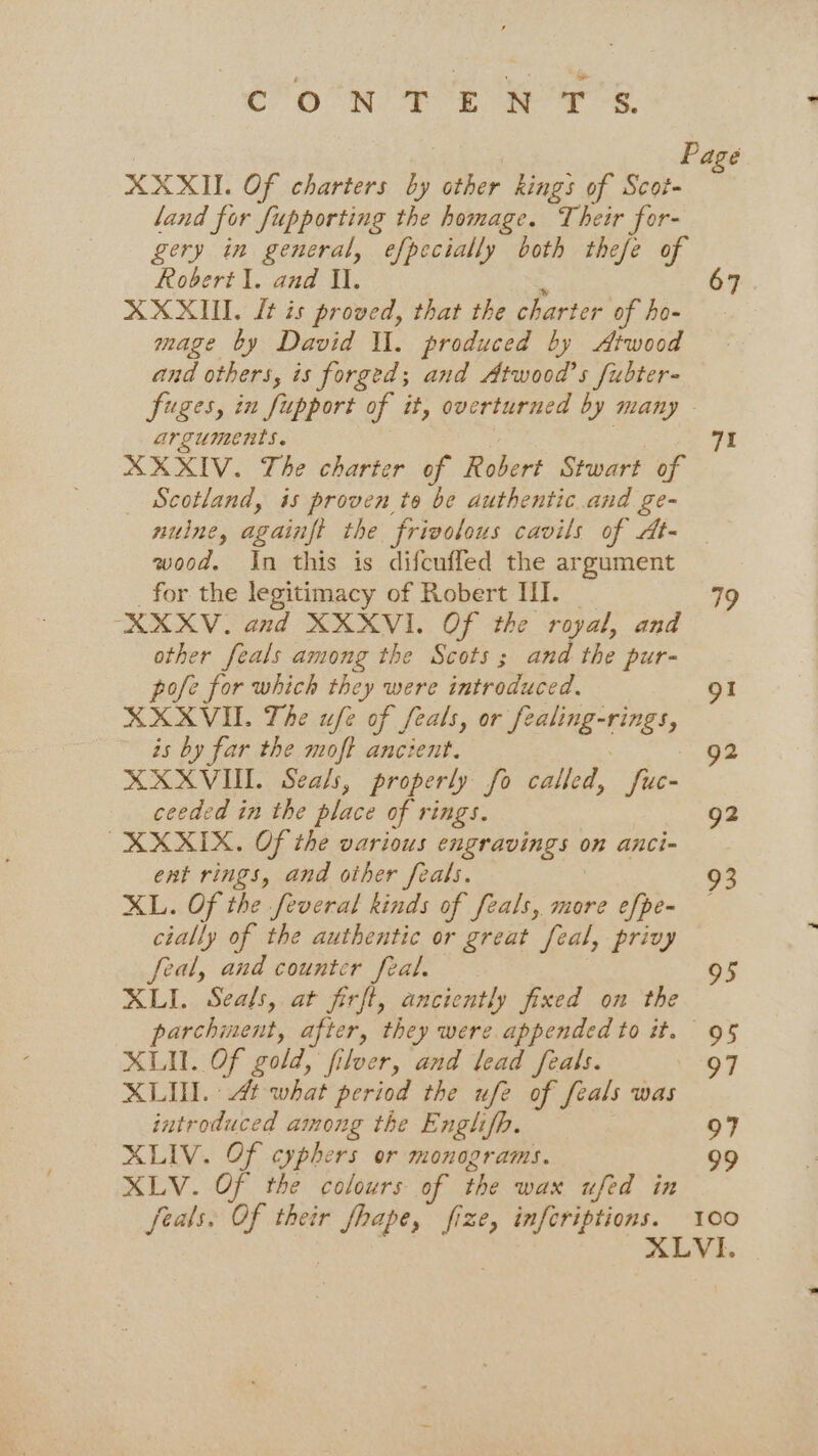 Cr ON a. ae ee Page XXXII. Of charters by other kings of Scot- land for fupporting the homage. Their for- gery in general, efpecially both thefe of Robert \. and Il. 67 XXXII. It is proved, that the charter of ho- mage by David Il. produced by Atwood and others, is forged; and Atwood’s /ubter- Suges, in fupport of it, overturned by many - arguments. 71 XXXIV. The charter of Robert Stwart of Scotland, is proven to be authentic and ge- nulne, againft the frivolous cavils of At- wood. In this is difcuffed the argument for the legitimacy of Robert III. 79 -XXXV. and XXXVI. Of the royal, and other feals among the Scots; and the pur- pofe for which they were introduced. 91 XXXVI. The ufe of feals, or te ale Se is by far the moft ancient. 92 XXXVI. Seals, properly fo called, fies ceeded in the place of rings. 92 XXXIX. Of the various cnr aOINgS ( 0n anci~ ent rings, and other feals. 93 XL. Of the feveral kinds of feals, more efpe- cially of the authentic or great feal, privy feal, and counter feal. 95 XLI. Seals, at firft, anciently fixed on the parchment, after, they were appended to it. 95 XLII. Of gold, filver, and lead feals. 97 XLII. t what period the ufe of feals was introduced among the Englifp. 97 XLIV. Of cyphers or monograms. 99 XLV. Of the colours of the wax ufed in feals: Of their fhape, fize, inforiptions. 100 XLVI.
