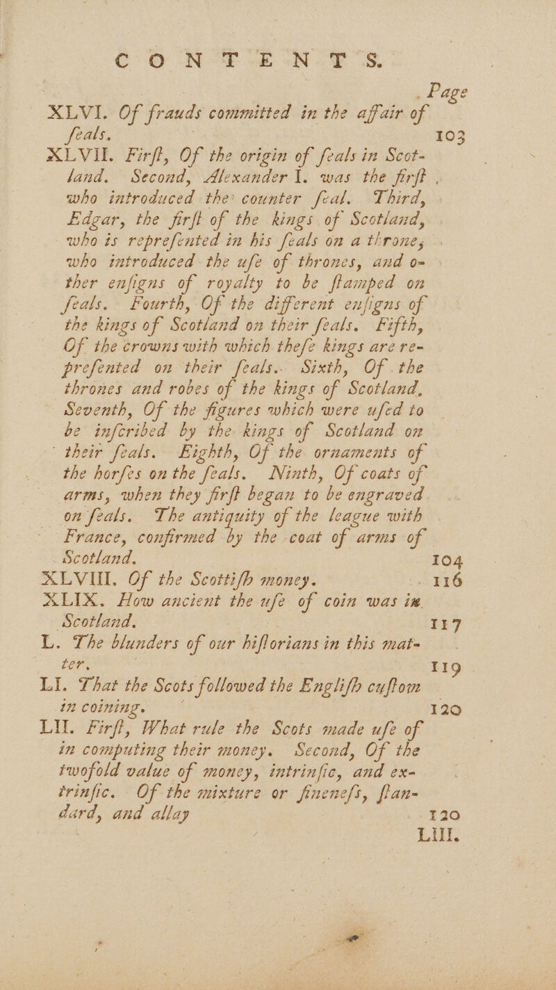 7 | . Page XLVI. Of frauds committed in the affair o feals. XLVI. Firft, Of the origin of feals in Scot- land. Second, Alexander 1. was the firft , who introduced the counter feal. Third, Edgar, the firft of the kings of Scotland, who is reprefented in his feals on a throne, who introduced the ufe of thrones, and o- ther enfigns of royalty to be fiamped on feals. Fourth, Of the different eufigns of the kings of Scotland on their feals. Fifth, Of the crowns with which thefe kings are re- prefented on their feals.. Sixth, Of . the thrones and robes of the kings of Scotland, Seventh, Of the figures which were ufed to be infcribed by the kings of Scotland ox their feals. Eighth, Of the ornaments of the horfes on the feals. Ninth, Of coats of arms, when they firft began to be engraved on feals. The antiquity of the league with France, confirmed by the coat of arms of 103 Scotland, 104 XLVIUI. Of the Scotti/b money. . 116 XLIX. How ancient the ufe of coin was in. Scotland. 1i7 L. The blunders of our hiflorians in this mat- ter. ’ . 8 de) LI. That the Scots followed the Englifh cuftom 1 coining. 1290 LIL. Firfi, What rule the Scots made ufe of in computing their money. Second, Of the twofold value of money, intrinfic, and ex- trinfic. Of the mixture or finenefs, flan- dard, and allay 120 : LI.