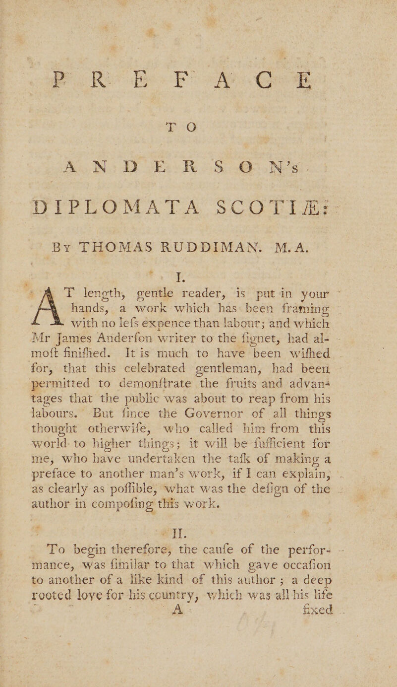 RoR Bee Fo oa. Geog 10 oA NS DER OSG N?s:- DIPLOMATA SCOTIA: By THOMAS RUDDIMAN. M.A. Pe : . T lenoth, gentle reader, 1s’ pit in your * hands, a work which has: been framing with no lefs expence than labour; and which Mr James Anderfen writer to the fignet, had al- - moft finified. It is much to have heen wifhed . for, that this celebrated gentleman, had been permitted to demonftrate the fruits and advan tages that the public was about to reap from his labours. But fince the Governor of all things thought otherwife, who called him from this world-to higher things; it will be -fufficient for me, who have undertaken the tafk of making a preface to another man’s work, if I can explain, '. as clearly as poflible, what was the defign of the . author in compofing this work. f * eT. : To begin therefore, the caufe of the perfor- mance, was fimilar to that which gave occafion to another of a like kind of this author ; a deep rooted love for his country, which was all his life
