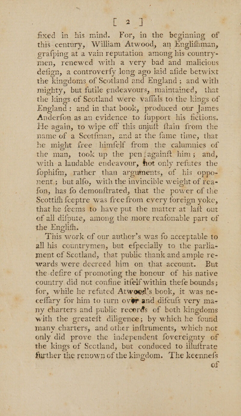 Ee a ie fixed in his mind. For, in the beginning of this century, William Atwood, an Englifhman, grafping at a vain reputation among his country- men, renewed with a very bad and malicious defign, a controverfy long ago laid afide betwixt the kingdoms of Scotland and England; and with mighty, but futile endeavours, maintained, that the kings of Scotland were vaffals to the kings of England: and in that book, produced our James Anderfon as an evidence to fupport his fictions. tle again, to wipe off this unjuft {lain from the name of a Scctfinan, and at the fame time, that he might free himfelf from the calumnies of the man, took up the penjagainft him; and, with a laudable endeavour, hot only refutes the fophifm, rather than arguments, of his oppo- nent; but alfo, with the invincible weight of rea- fon, has fo demonftrated, that the power of the Scottifh fceptre was free from every foreign yoke, that he feems to have put the matter at lait out of all difpute, among the more reafonable part of the Englith. This work of our auther’s was fo acceptable to all his countrymen, but efpecially to the parlia- ment ef Scctland, that public thank and ample re- wards were decreed him on that account. But the defire of promoting the honour of his native country did not confine itfelf within thefe bounds; for, while he refuted Atwo@d’s book, it was ne- ceflary for him to turn over and difcufs very ma- ny charters and public recerés of both kingdoms with the greateft diligence; by which he found manv charters, and other inftruments, which not only did prove the independent fovereignty of the kings of Scotland, but conduced to illuftrate further the renown of the kingdom. The keennefs of