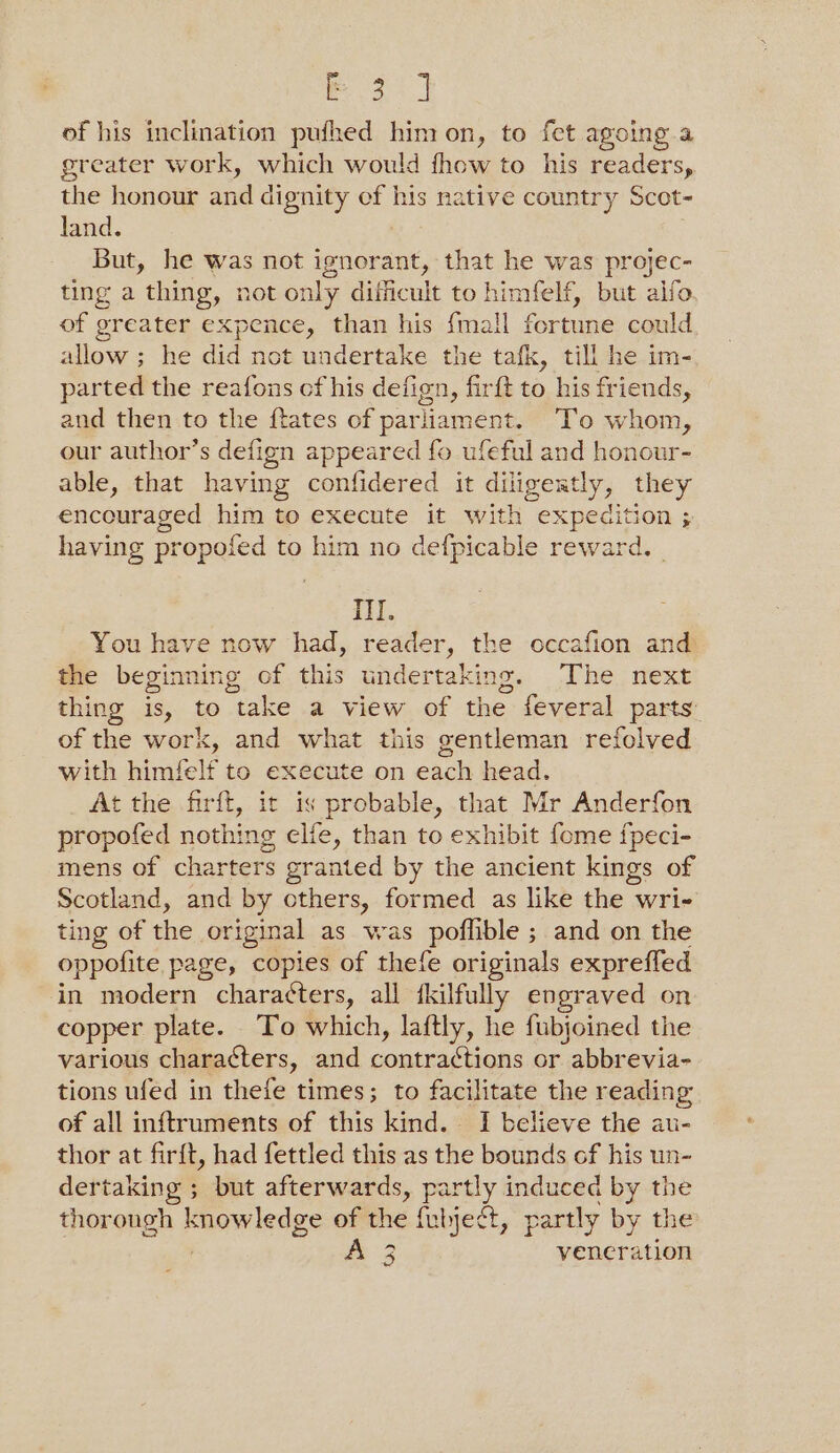 P20) of his inclination pufhed him on, to fet agoing a greater work, which would fhow to his readers, the honour and dignity of his native country Scot~ Jand. , But, he was not ignorant, that he was projec- ting a thing, not only difficult to himfelf, but alfo of greater expence, than his {mall fortune could allow ; he did not undertake the tafk, till he im- parted the reafons cf his defign, firft to his friends, and then to the {tates of parliament. ‘To whom, our author’s defign appeared fo ufeful and honour- able, that having confidered it diligeatly, they enceuraged him to execute it with expedition ; So having propofed to him no defpicable reward. | ill. You have now had, reader, the occafion and the beginning of this undertaking. The next thing is, to take a view of the feveral parts: of the work, and what this gentleman refolved with himfelf to execute on each head. At the firft, it is probable, that Mr Anderfon propofed nothing elfe, than to exhibit fome fpeci- mens of charters granted by the ancient kings of Scotland, and by others, formed as like the wri- ting of the original as was poflible ; and on the oppofite page, copies of thefe originals expreffed in modern charatters, all fkilfully engraved on copper plate. To which, laftly, he fubjoined the various characters, and contra cigs or abbrevia- tions ufed in thefe times; to facilitate the reading of all inftruments of this kind. I believe the au- thor at firft, had fettled this as the bounds of his un- dertaking ; but afterwards, partly induced by the thorough knowledge of the {ubjeét, partly by the ae veneration