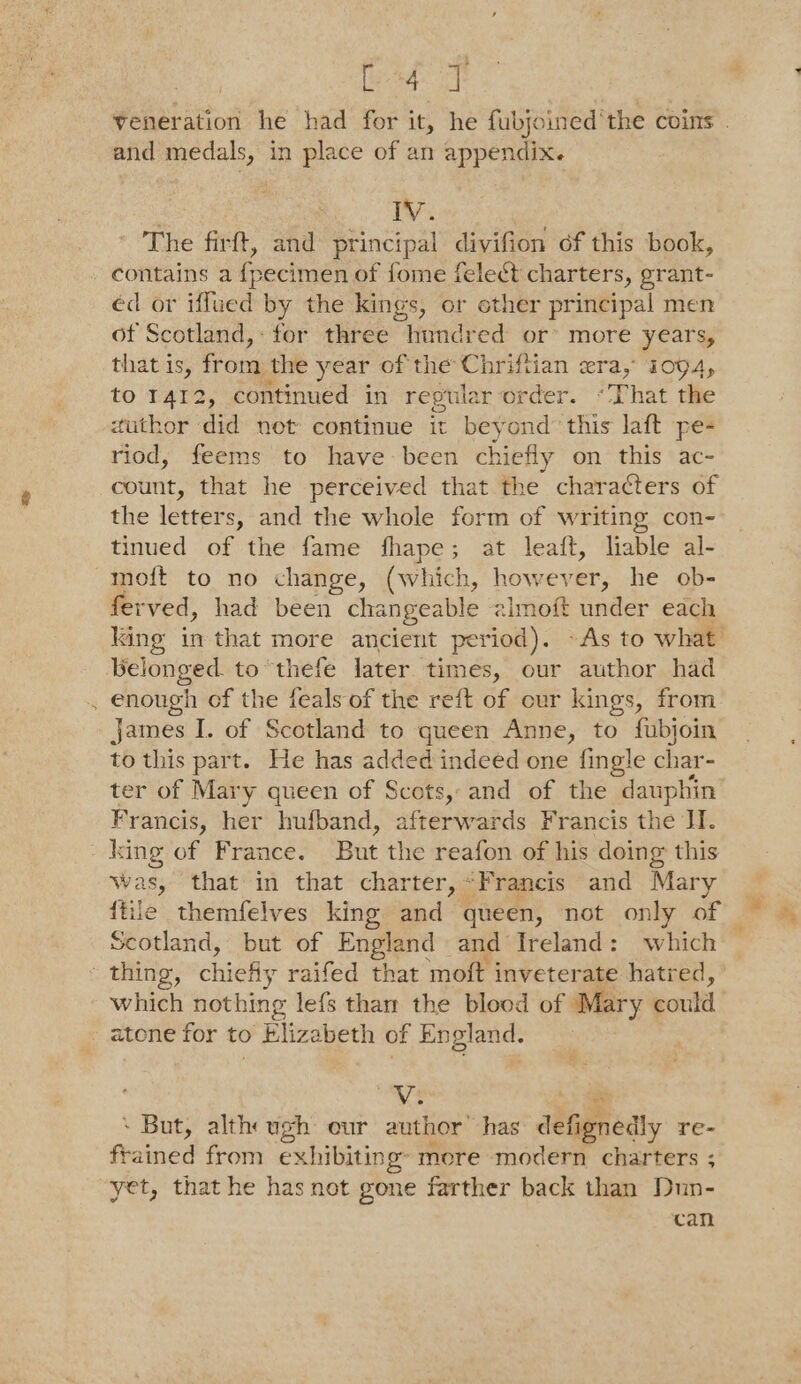 et ea and medals, in place of an appendix. : WV. The firft, and principal divifion of this book, contains a {pecimen of fome felect charters, grant- éd or iffued by the kings, or ether principal men of Scotland, for three hundred or’ more years, that is, fron the year of the Chriftian era, 1094, to 1412, continued in repular order. “That the author did net continue it beyond’ this laft pe- riod, feems to have been chiefly on this ac- count, that he perceived that the characters of the letters, and the whole form of writing con- tinued of the fame fhape; at leaft, liable al- moft to no change, (which, however: he ob- ferved, had been changeable almoft under each belonged. to “thefe later times, our author had . enough of the feals of the reft of cur kings, from james I. of Scotland to queen Anne, to fubjoin to this part. He has added indeed one {ingle char- ter of Mary queen of Scots, and of the dauphin Francis, her hufband, afterwards Francis the I. _king of France. But the reafon of his doing this Was, that in that charter, “Francis and Mary {tile themfelves king and queen, not only of Scotland, but of England and Ireland: which thing, chiefly raifed that moft inveterate hatred, which nothing lefs thaw the blood of Mary could - atone for to Elizabeth of England. V. ‘ But, alth ugh our author’ has defignedly re- feained from exhibiting more modern charters ; yet, that he has not gone farther back than Dun- can By