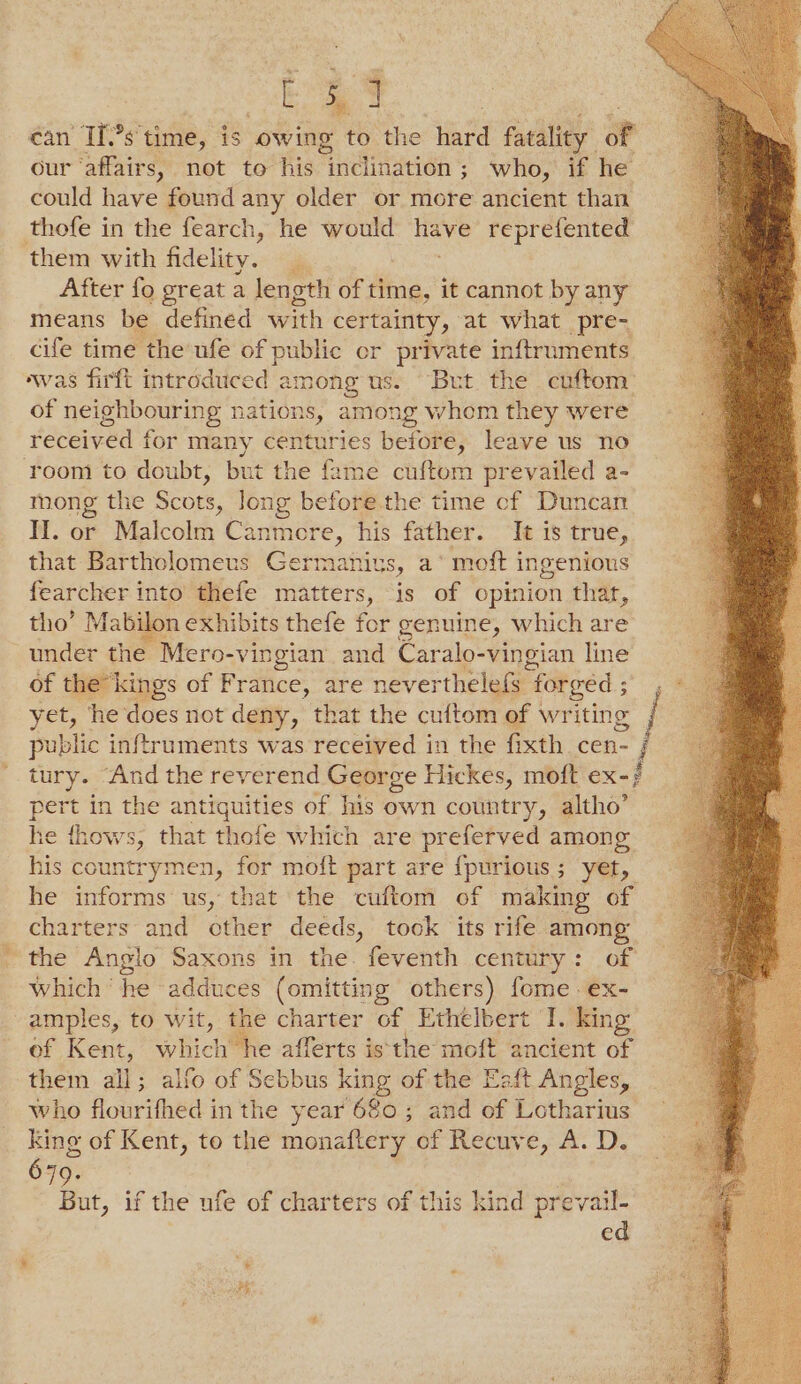 as | can If’s time, is owing to the hard fatality oF our ‘affairs, not to his inclination; who, if he could have found any older or more ancient than thofe in the fearch, he would iene reprefented them with fidelity. _ After fo great a len oth of time, it cannot by any means be defined with certainty, at what pre- cife time the ufe of public er private inftruments was firft introduced among us. “But the cuftom of neighbouring nations, among whom they were received for many centuries before, leave us no room to doubt, but the fame cuftom prevailed a- mong the Scots, long before. the time cf Duncan II. or Malcolm Canmere, his father. It is true, that Bartholomeus Germaniys, a* moft ingenious fearcher into’ thefe matters, is of opinion that, tho’ Mabilon exhibits thefe for genuine, which are under the Mero- -vingian and Caralo-vingian line of the kings of France, are neverthelefs ‘forged ; yet, he does not deny, that the cuftom of writing public inftruments was received in the fixth cen- i tury. “And the reverend George Hickes, moft ex-} pert in the antiquities of his own country, altho’ he thows, that thofe which are preferved among his countrymen, for moft part are {purious; yet, he informs us, that the cuftom of making of charters and cther deeds, tock its rife among _ the Anglo Saxons in the. feventh century: of Which ‘he adduces (omitting others) fome ex- amples, to wit, the charter of Ethelbert J. king of Kent, a he afferts isthe moft ancient of them alt ; alfo of Sebbus king of the Eaft Angles, who flourifhed in the year 680 ; and of Lotharius king of Kent, to the monaftery of Recuve, A. D. 679. But, if the ufe of charters of this kind prevaul- ed