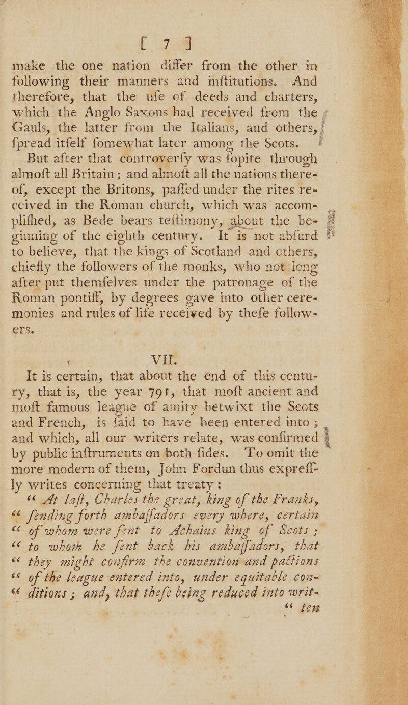 L gad make the one nation differ from the other in following their manners and inftitutions. And therefore, that the ufe of deeds and charters, which the Anglo Saxons had received from the ¢ Gauls, the latter from the Italians, and others, } {pread itfelf fomewhat later among the Scots. _ But after that Soceeriy was fopite through almoft all Britain; and almoft all the nations there- of, except the Britons, paffed under the rites re- ceived in the Roman church, which was accom- plihed, as Bede bears teitin nony, about the be- ginning of the eighth century. It is not abfurd to believe, that the kings of Scotland and others, chiefly the followers of the monks, who not Ion after put themfelves under the patronage of the Roman pontiff, by degrees gave into other cere- monies and rules of life received by thefe follow- ers. t VIL. It is certain, that about the end of this centu- ry, that.is, the year 791, that moft ancient and mof{t famous league of amity betwixt the Scots and French, is faid to have been entered into ; | and which, al our writers relate, was confirmed | by public inftruments on both fides. To omit the more modern of them, John Fordun thus exprefi- ly writes concerning that treaty : ‘6 At laft, Charles the great, king of the Franks, “<< fending forth ambaffadors every where, certain 7 of whom were fent to Achaius king of Scots ; << to whom he fent back his ambaffadors, that © they might confirm the convention and pactions << of the league entered into, under equitable COn= “< ditions ; and, that thefe oe reduced into writ- “* em Nha