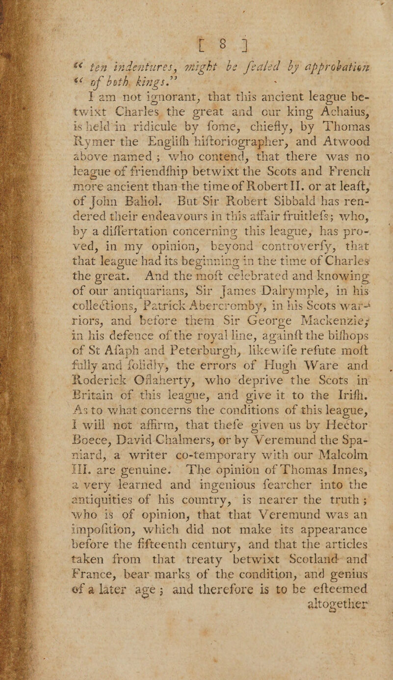 cep. « ten indentures, might be fealed by appr obation $&lt; of both, kings.” : ¥ am not ignorant, that ‘this ancient league be- twixt Charles the great and our king Achaius, isheld'in ridicule by fome, chiefly, by Thomas Rymer the Englith hiftoriographer, and Atwood above named; who contend, that there was no’ teague of friendfhip betwixt the Scots and French more ancient than the time of Robert II. or at leaft, of John Bahiol. -But Sir Robert Sibbald has ren- dered their endeavours in this affair fruitlefs; who, by a differtation concerning this league, has pro- ved, in my opinion, beyond ‘controverfy, that that league had its beginning in the time of Charles the great. And the moft celebrated and knowin go of our antiquarians, Sir a Dalrymple, in his collections, Patrick Abercromby, in his Scots war- riors, and before them. Sir George Mackenzie; in his defence of the royal line, again{t the bifhops of St Afaph and Peterburgh, likewife refute moft fully and folidly, the errors of Hugh Ware and Roderick Oflaherty, who deprive the Scots in Britain of this leagne, and give it to the Irifh. As to what concerns the conditions of this league, I will not ‘affirm, that thefe oiven us by Hector Boece, David Chalmers, or by Veremund the Spa- niard, a writer co-temporary with our Malcolm III. are genuine. The opinion of Thomas Innes, avery learned and ingenious fearcher into the antiquities of his country, is nearer the truth ; who is of opinion, that that Veremund was an impofition, which did not make its appearance before the fifteenth century, and that the articles taken from that treaty betwixt Scotland and France, bear marks of the condition, and genius ofa later age; and therefore is to be efteemed altogether