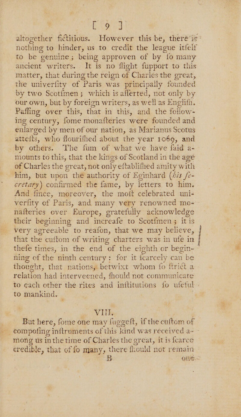 bad altogether fictitious. However this be, theré‘is® nothing to hinder, us to credit the league itfelf to be genuine; being approven of by {fo many ancient writers. It is no flight fupport to this matter, that during the reign of Charles the great, the univerfity of Paris was principally founded by two Scotfmen; which is afferted, not only by our own, but by foreign writers, as well as Englith. Pafling over this, that in this, and the follow- ing century, fome monafteries were founded and enlarged by men of our nation, as Marianus Scotus atte{ts, who flourifhed about the year 1069, and by others. The fum of what we have faid a- mounts to this, that the kings of Scotland in the age of Charles the great, not only eftablithed amity with him, but upon the authority of Eginhard (Ais /e- cretary) confirmed the fame, by letters to him. And fince, moreover, the mott celebrated uni- verfity of Paris, and many very renowned mo- nafteries over Europe, gratefully acknowledge their beginning and increafe to Scotfmen ; it is very agreeable to reafon, that we may believe, that the cuftom of writing charters was in ufe in j thefe times, in the end of the eighth or begin- ~ ning of the ninth century: for it fcarcely can be thought, that nations, betwixt whom fo ftrict a relation had interveened, fhould not communicate to each other the rites and inftitutions fo ufeful » to mankind, . Vid, But here, fome one may fuggelt, if the cuftom of compofing inftruments of this Rand was received a- - mong us inthe time of Charles the great, it is {carce credible, that of fo many, there frould not remain