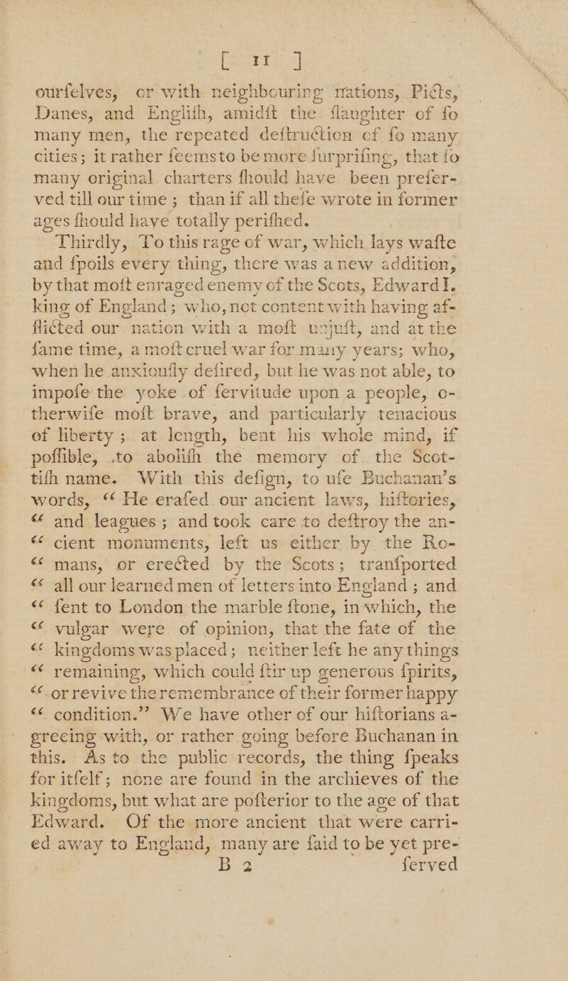 fora 2 ourfelves, or with neighbouring mations, Picts, Danes, and Englith, amidit the flaughter of fo many men, the repeated deftructicn cf fo many cities; it rather feemsto be more jurprifing, that fo many original charters fhould have been prefer- ved till our time ; than if all thefe wrote in former ages fhould have totally perifhed. Thirdly, To this rage of war, which lays wafte and fpoils every thing, there was anew addition, by that moft enr aged enemy of the Scots, Edward I. king of England; who, nct content with having: af- flicted our nation with a moft unjuft, and at the fame time, a moft cruel war for many years; who, when he anxioufly defired, but he was not able, to impofe the yoke of fervitude upon a people, o- therwife moft brave, and particularly tenacious of liberty ;. at length, bent his whole mind, if poffible, .to abolish the memory of. the Scot- tifh name. With this defign, to ufe Buchanan’s words, ‘*-He erafed our ancient laws, hiftories, <‘ and leagues; and took care te deftroy the an- <¢ cient monuments, left us either by the Ro- <¢ mans, or erected by the Scots; tranfported ‘< all our learned men of letters into England ; and << fent to London the marble ftone, in-which, the “¢ vulgar were. of opinion, that the fate of the ba kingdoms waspiaced; neither left he any things remaining, which cou id ftir up generous fpirits, <¢ orrevive the remembrance of their former happy <¢ condition.”’ We have other of our hiftorians a- grecing with, or rather going before Buchanan in this. As to the public records, the thing fpeaks for itfelf; none are found in the archieves of the kingdoms, but what are pofterior to the age of that Edward. Of the more ancient that were carri- ed away to England, many are faid to be yet pre- | 2 ferved