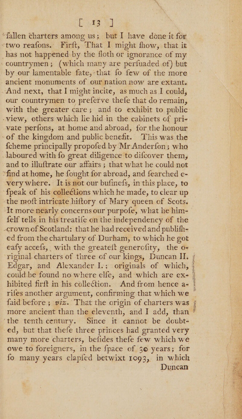 Doptd “fallen charters among us; but I have done it for “two reafons. Firft, That I might fhow, that it has not happened: by the floth or ignorance of my - countrymen; (which many are perfuaded of) but by our lamentable fate,that fo few of the more ancient monuments of our nation now are extant. And next, that I might incite, as much as I could, our countrymen to preferve thefe that do remain, -view, others which lie hid in the cabinets of pri- vate perfons, at home and abroad, for the honour -of the kingdom and public benefit. This was the {cheme principally propofed by Mr Anderfon; who laboured with fo great diligence to difcover them, -and to illuftrate our affairs ; that what he could not “find at home, he fought for abroad, and fearched e- very where. It is not our bitinelS, in this place, to {peak of his collections which he made, to clear up the moft intricate hiftory of Mary queen ef Scots. ‘It more nearly concerns our purpofe, what he him- felf tells in his treatife on the independency of the -crownof Scotland: that he had received and publifh- ed from the chartulary of Durham, to which he got eafy accefs, with the ereateit genercfity, the o- ‘riginal charters of three of our kings, Duncan II. Edgar, and Alexander I.; originals of which, hibited firft in his collection. And from hence a- rifes another argument, confirming that which we faid before ; viz. That the origin of charters was ‘the tenth century. Since it cannot be doubt- ed, bat that thefe three princes had granted very many more charters, befides thefe few which we owe to foreigners, in the fpace of 30 years; for fo many years clapfed betwixt 1093, in which Duncan eid AE Oe Sbiedg