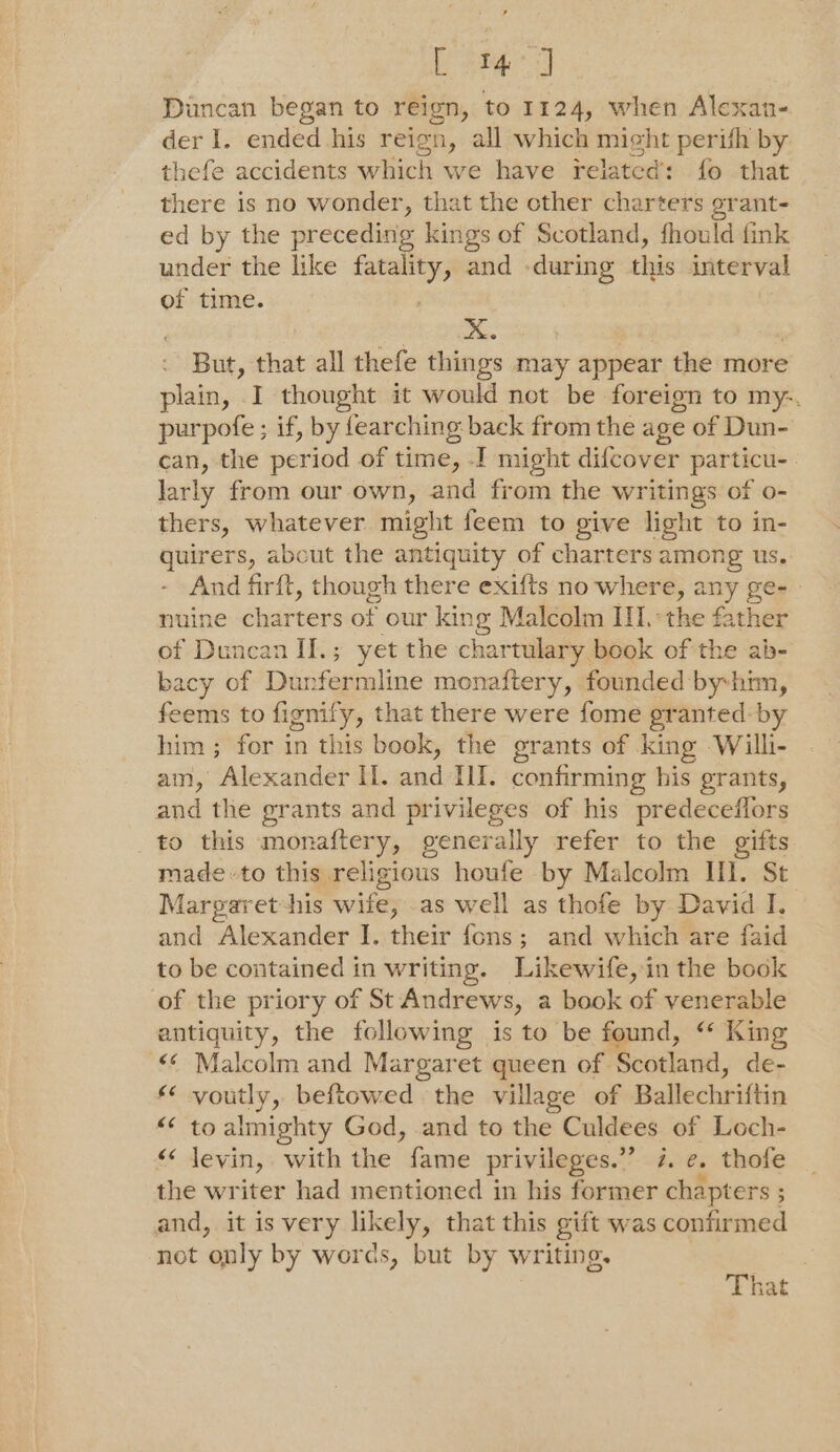 [ 4 J] Duncan began to reign, to 1124, when Alexan- der I. ended his reign, all which might perith by thefe accidents which we have related: fo that there is no wonder, that the other charters grant- ed by the preceding kings of Scotland, fhould fink under the like ee and - during vs interval of time. But, that all thefe things may appear the more plain, I thought it would not be foreign to my-. purpofe ; if, by fearching back from the age of Dun- can, the period of time, I might difcover particu-. larly from our own, and from the writings of o- thers, whatever might feem to give light to in- guirers, about the antiquity of charters among us. - And firft, though there exifts no where, — gen nuine charters of our king Malcolm II.*the father of Duncan II.; yet the chartulary book of the ab- bacy of Dunfermline monaftery, founded byhim, feems to fignify, that there were fome granted: by him; for in this book, the grants of king Willi- am, Alexander II. and HI. confirming his grants, and the grants and privileges of his predeceffors to this monaftery, generally refer to the gifts madeto this religious houfe by Malcolm HI. St Margaret his ies as well as thofe by David I. and Alexander I. their fons; and which are faid to be contained in writing. Likewife, in the book of the priory of St Andrews, a book of venerable antiquity, the following is to be found, “ King «¢ Malcolm and Margaret queen of Scotland, de- voutly, beftowed . the village of Ballechriftin to almighty God, and to the Culdees of Loch- levin, with the fame privileges.” 7. e, thofe the writer had mentioned in his former chapters ; and, it is very likely, that this gift was confirmed not only by words, but by writing. aA AK Nn A That :