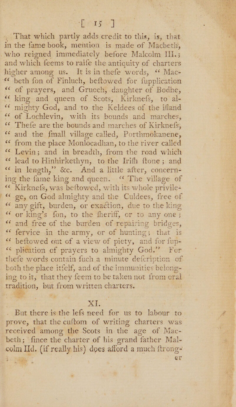 Bega] That which partly adds credit to ‘this, is, that in the fame book, mention is made of Macbeth, . who reigned immediately before Malcolm III.; and which feems to raife the antiquity of charters higher among us. It is in thefe words, ‘ Mac- ‘€¢ beth fon of Finluch, beftowed for fupplication of prayers, and Gruecht daughter of Bodhe, _king and queen of Sons Kirknefs, to al- &lt;&lt; mighty God, and to the Keldees of the ifland of Lochlevin, with its bounds and marches, ‘¢ Thefe are the bounds and marches of Kirknefs, and the fmall village called, Porthmokanene, from the place Monlocadhan, to the river called Levin; and in breadth, from the road which “&lt;¢ lead to Hinhirkethyn, to the Irifh ftone; and &lt;‘ in length,’ &amp;c. And a little after, concern- ing the fame king and queen. ‘¢ The village of “&lt; Kirknefs, was ‘beftow red, with its whole privile- ge, on God almighty and the Culdees, free of any gift, burden, or exaction, due to the king or king’s fon, to the theriff, or to any one ; and free of the burden of repairing bridges, fervice in the army, or of hunting; that is beftowed out of a view of piety, and for fup- ‘&lt;&lt; plication of prayers to almighty God.” For thefe words contain fuch.a minute defcription of both the place itfelf, and of the immunities belong- ing toit, that they ee em to be taken not from cral tration, but from written charters. | a (74 XI. But there is the lefs need for us to labour to prove, that the cuftom of writing charters was received among the Scots in the age of Mac- beth; fince the charter of his grand father Mal- soins Ild. (if really his) does ailord a much ftrong- *