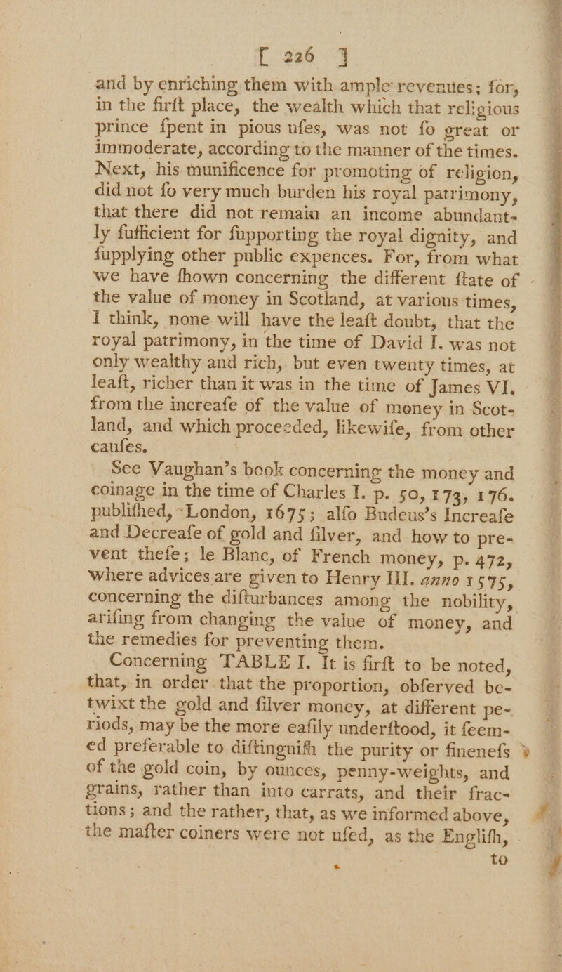 and by enriching them with ample revenues; for, in the firft place, the wealth which that religious prince {pent in pious ufes, was not fo great or immoderate, according to the manner of the times. Next, his munificence for promoting of religion, did not fo very much burden his royal patrimony, that there did not remain an income abundant- ly fufficient for fupporting the royal dignity, and fupplying other public expences. For, from what the value of money in Scotland, at various times, I think, none will have the leaft doubt, that the royal patrimony, in the time of David I. was not only wealthy and rich, but even twenty times, at leaft, richer than it was in the time of James VI. from the increafe of the value of meney in Scot- Jand, and which proceeded, likewife, from other caufes. : See Vaughan’s book concerning the money and coinage in the time of Charles T. P- 50,173, 176. publifhed, ~London, 1675; alfo Budeus’s Increafe and Decreafe of gold and filver, and how to pre- vent thefe; le Blanc, of French money, p. A472, where advices are given to Henry III. anno 1575, arifing from changing the value of money, and the remedies for preventing them. Concerning TABLE TI. It is firft to be noted, that, in order that the proportion, obferved be- twixt the gold and filver money, at different pe- riods, may be the more eafily underftood, it feem- of the gold coin, by ounces, penny-weights, and grains, rather than into carrats, and their frac« tions ; and the rather, that, as we informed above , to
