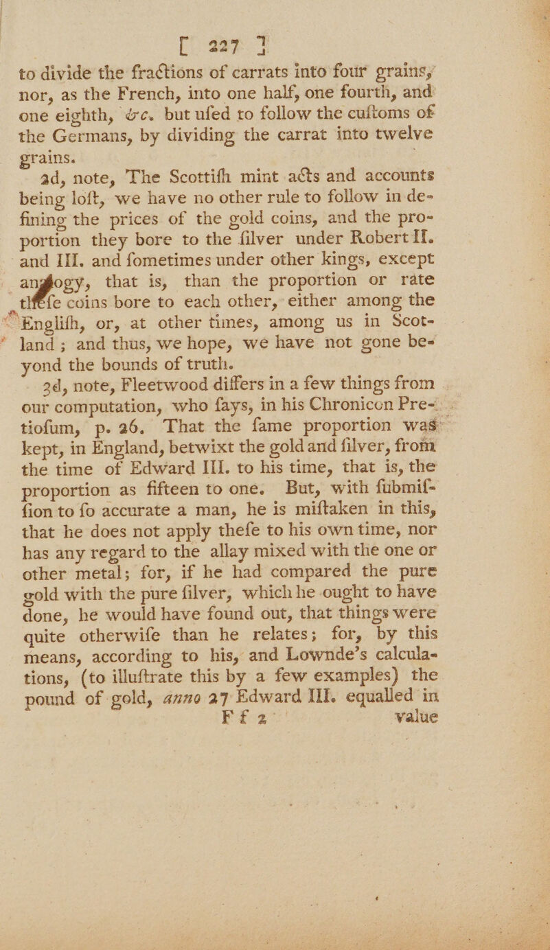 3 | [ 227 ] to divide the fractions of carrats into four grains,’ nor, as the French, into one half, one fourth, and one eighth, &amp;c. but ufed to follow the cuftoms of the Germans, by dividing the carrat into twelve grains. ad, note, The Scottifh mint ats and accounts being loft, we have no other rule to follow in de- fining the prices of the gold coins, and the pro- portion they bore to the filver under Robert If. and III. and fometimes under other kings, except anglogy, that is, than the proportion or rate ,tlfefe coins bore to each other, either among the ““Englith, or, at other times, among us in Scot- * Jand; and thus, we hope, we have not gone be- yond the bounds of truth. 2d, note, Fleetwood differs in a few things from our computation, who fays, in his Chronicen Pre=. tiofum, p. 26. That the fame proportion was” kept, in England, betwixt the goldand filver, from the time of Edward III. to his time, that is, the proportion as fifteen to one. But, with fubmif- fion to fo accurate a man, he is miftaken in this, that he does not apply thefe to his own time, nor has any regard to the allay mixed with the one or other metal; for, if he had compared the pure gold with the pure filver, which he ought to have done, he would have found out, that things were quite otherwife than he relates; for, by this means, according to his, and Lownde’s calcula- tions, (to illuftrate this by a few examples) the pound of gold, azno 27 Edward Ill. equalled in Beene? value